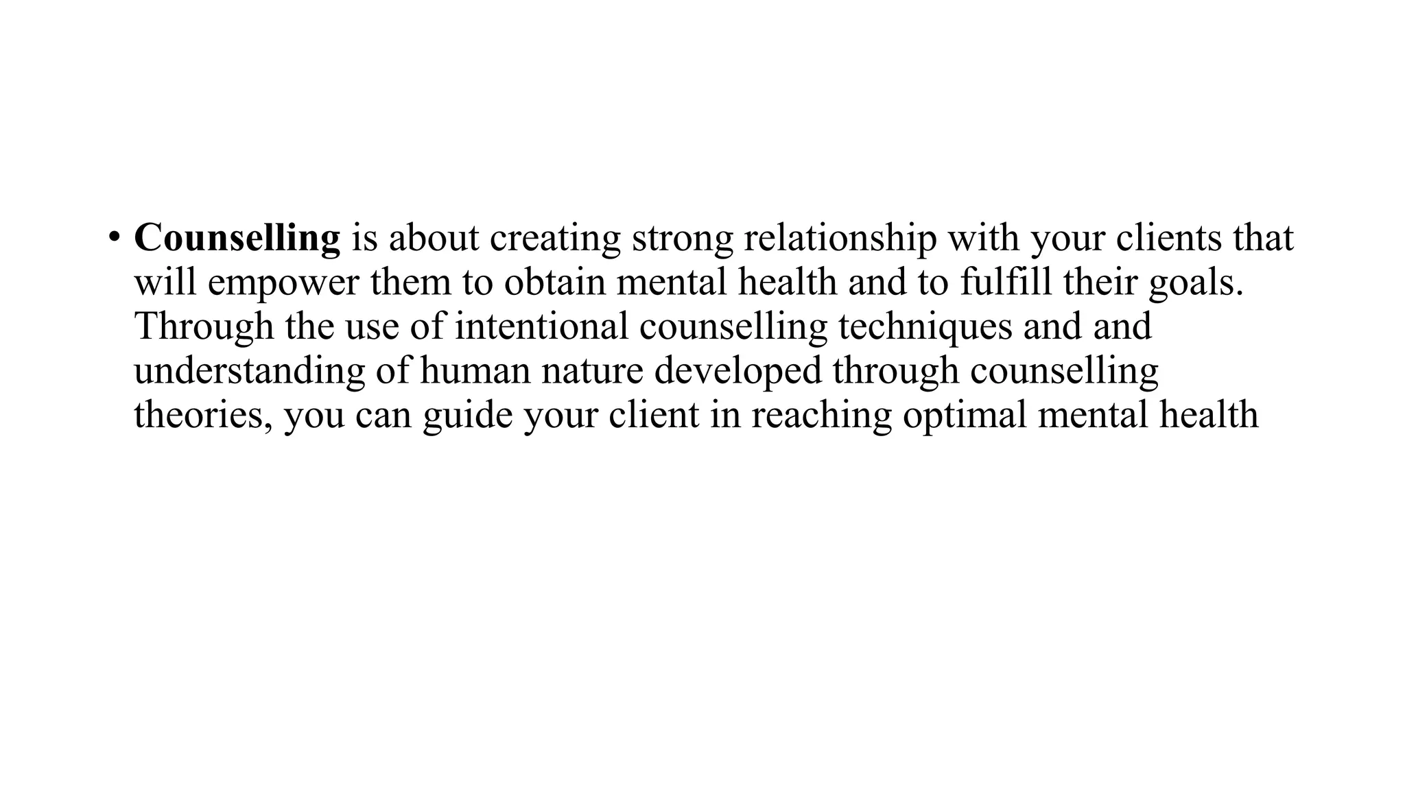 • Counselling is about creating strong relationship with your clients that
will empower them to obtain mental health and to fulfill their goals.
Through the use of intentional counselling techniques and and
understanding of human nature developed through counselling
theories, you can guide your client in reaching optimal mental health
 
