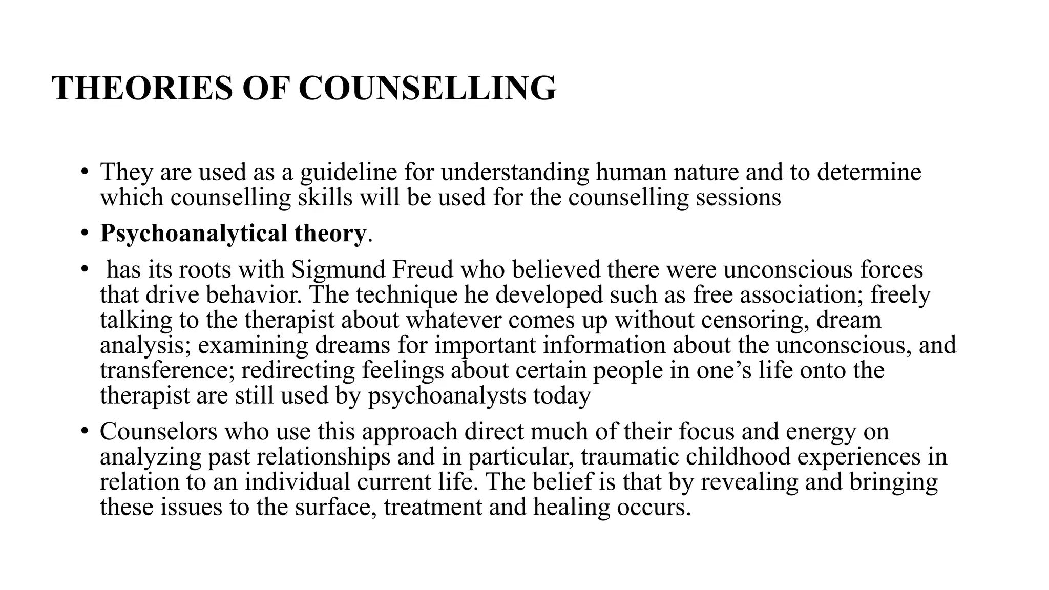 THEORIES OF COUNSELLING
• They are used as a guideline for understanding human nature and to determine
which counselling skills will be used for the counselling sessions
• Psychoanalytical theory.
• has its roots with Sigmund Freud who believed there were unconscious forces
that drive behavior. The technique he developed such as free association; freely
talking to the therapist about whatever comes up without censoring, dream
analysis; examining dreams for important information about the unconscious, and
transference; redirecting feelings about certain people in one’s life onto the
therapist are still used by psychoanalysts today
• Counselors who use this approach direct much of their focus and energy on
analyzing past relationships and in particular, traumatic childhood experiences in
relation to an individual current life. The belief is that by revealing and bringing
these issues to the surface, treatment and healing occurs.
 