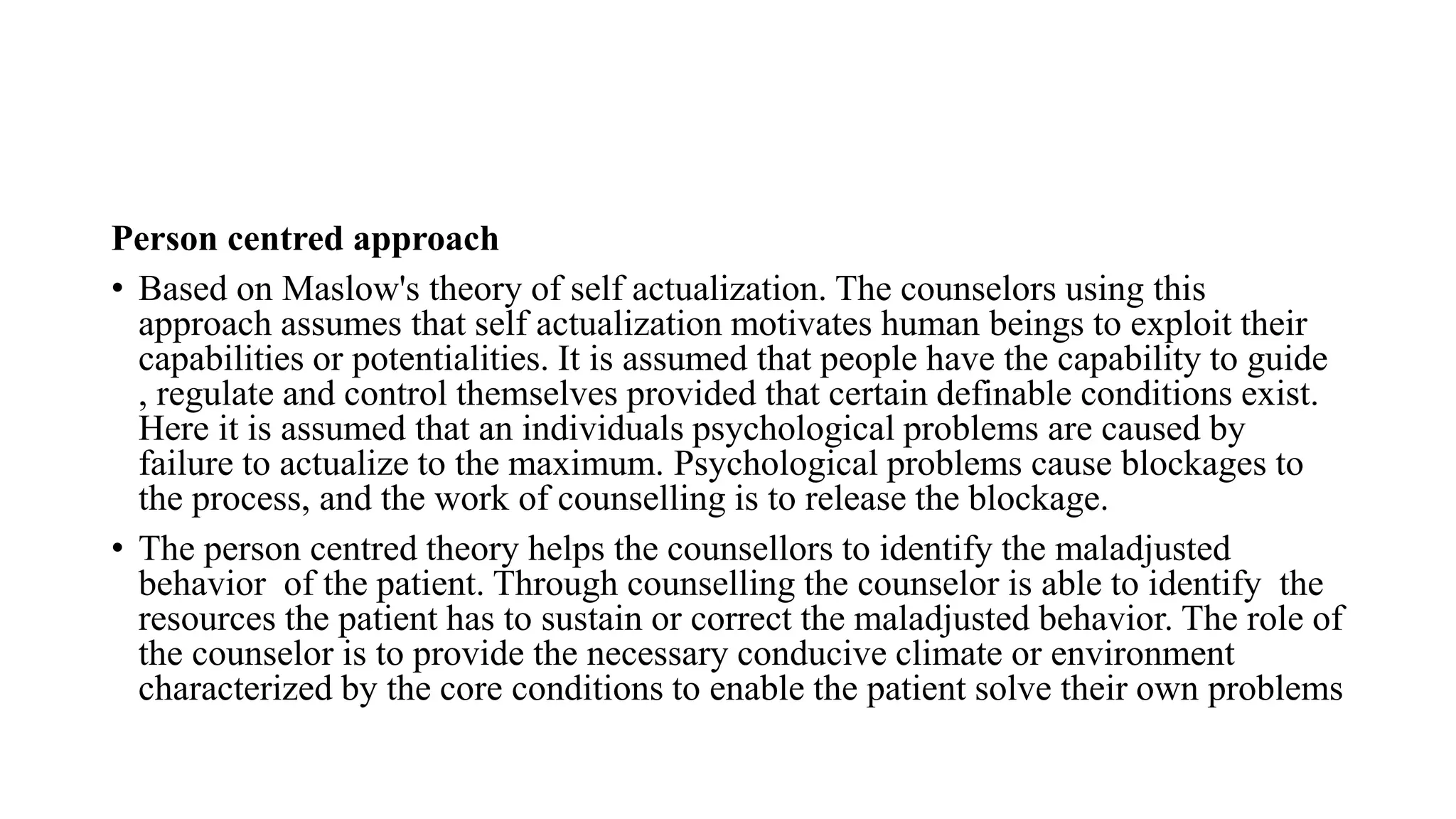 Person centred approach
• Based on Maslow's theory of self actualization. The counselors using this
approach assumes that self actualization motivates human beings to exploit their
capabilities or potentialities. It is assumed that people have the capability to guide
, regulate and control themselves provided that certain definable conditions exist.
Here it is assumed that an individuals psychological problems are caused by
failure to actualize to the maximum. Psychological problems cause blockages to
the process, and the work of counselling is to release the blockage.
• The person centred theory helps the counsellors to identify the maladjusted
behavior of the patient. Through counselling the counselor is able to identify the
resources the patient has to sustain or correct the maladjusted behavior. The role of
the counselor is to provide the necessary conducive climate or environment
characterized by the core conditions to enable the patient solve their own problems
 