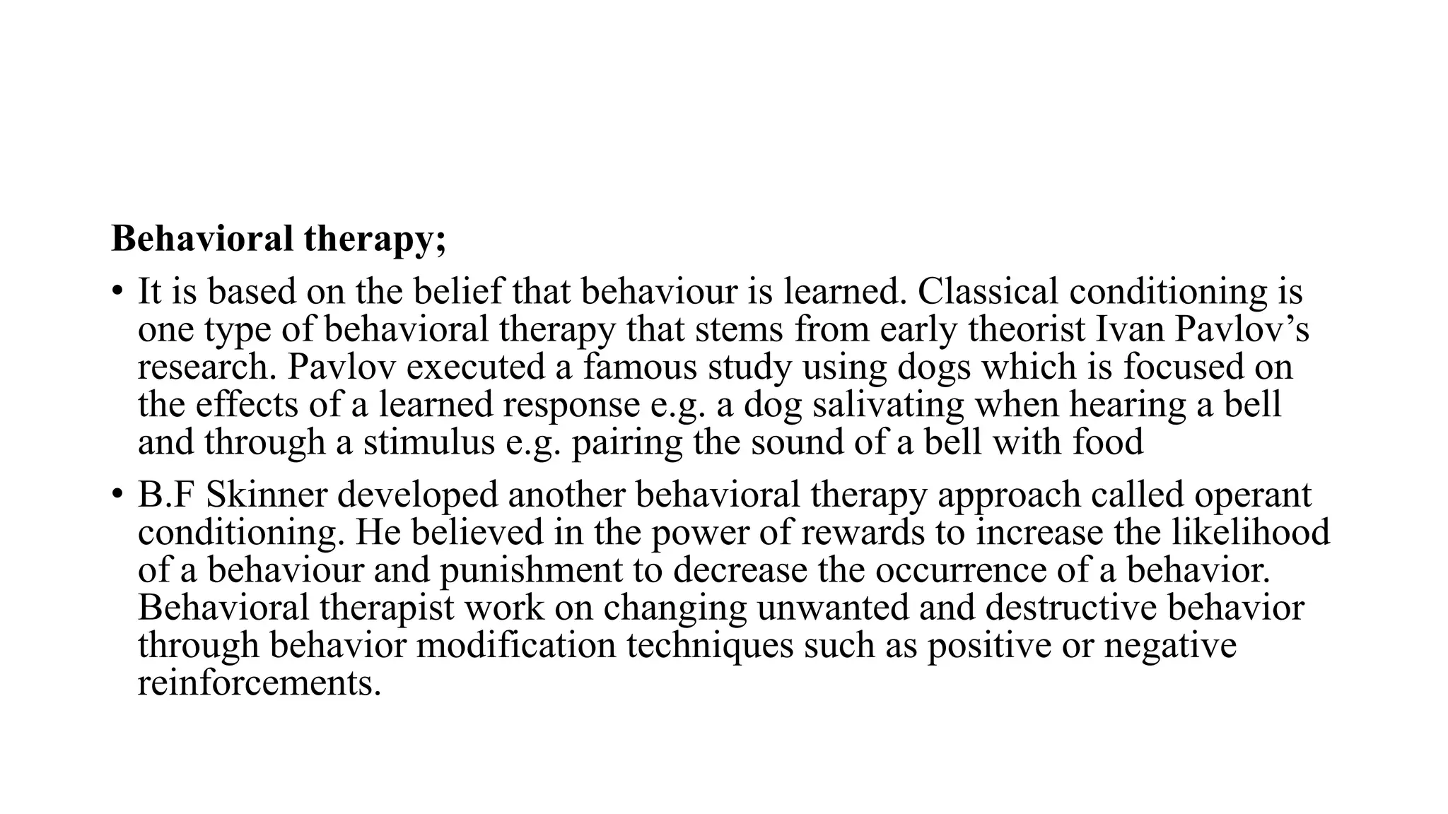 Behavioral therapy;
• It is based on the belief that behaviour is learned. Classical conditioning is
one type of behavioral therapy that stems from early theorist Ivan Pavlov’s
research. Pavlov executed a famous study using dogs which is focused on
the effects of a learned response e.g. a dog salivating when hearing a bell
and through a stimulus e.g. pairing the sound of a bell with food
• B.F Skinner developed another behavioral therapy approach called operant
conditioning. He believed in the power of rewards to increase the likelihood
of a behaviour and punishment to decrease the occurrence of a behavior.
Behavioral therapist work on changing unwanted and destructive behavior
through behavior modification techniques such as positive or negative
reinforcements.
 