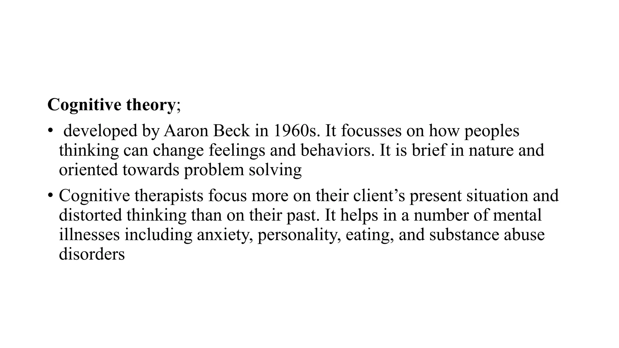 Cognitive theory;
• developed by Aaron Beck in 1960s. It focusses on how peoples
thinking can change feelings and behaviors. It is brief in nature and
oriented towards problem solving
• Cognitive therapists focus more on their client’s present situation and
distorted thinking than on their past. It helps in a number of mental
illnesses including anxiety, personality, eating, and substance abuse
disorders
 