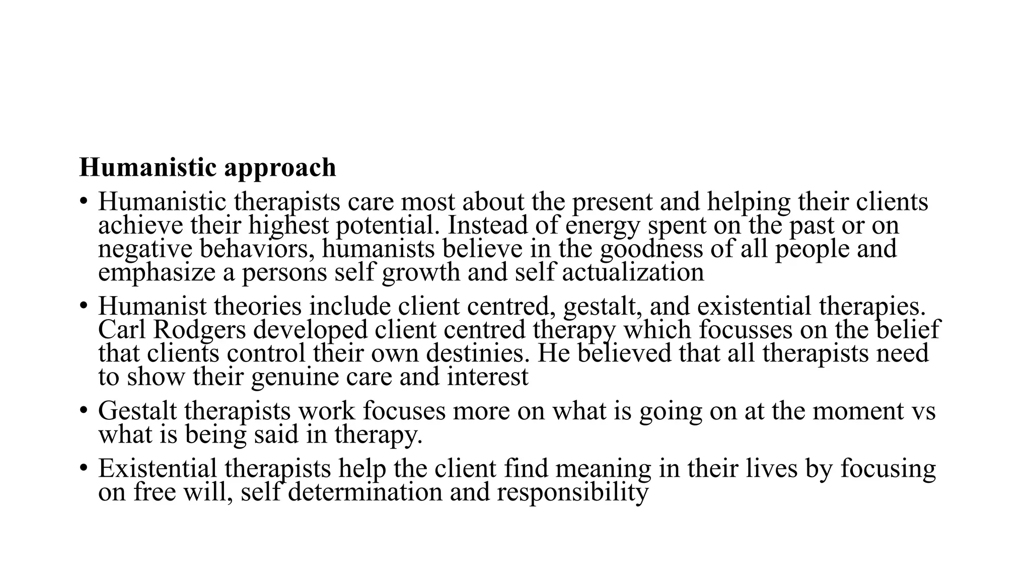 Humanistic approach
• Humanistic therapists care most about the present and helping their clients
achieve their highest potential. Instead of energy spent on the past or on
negative behaviors, humanists believe in the goodness of all people and
emphasize a persons self growth and self actualization
• Humanist theories include client centred, gestalt, and existential therapies.
Carl Rodgers developed client centred therapy which focusses on the belief
that clients control their own destinies. He believed that all therapists need
to show their genuine care and interest
• Gestalt therapists work focuses more on what is going on at the moment vs
what is being said in therapy.
• Existential therapists help the client find meaning in their lives by focusing
on free will, self determination and responsibility
 