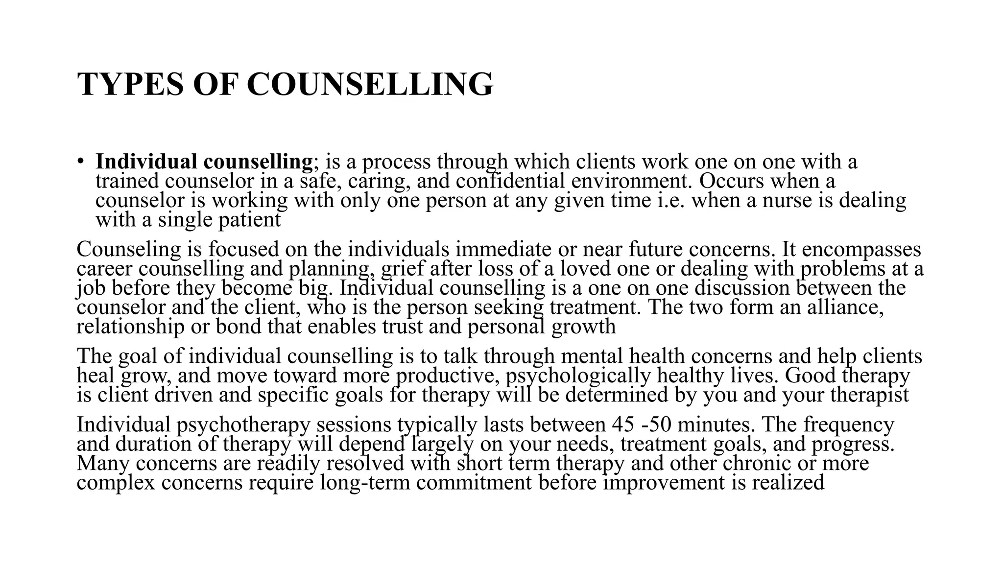TYPES OF COUNSELLING
• Individual counselling; is a process through which clients work one on one with a
trained counselor in a safe, caring, and confidential environment. Occurs when a
counselor is working with only one person at any given time i.e. when a nurse is dealing
with a single patient
Counseling is focused on the individuals immediate or near future concerns. It encompasses
career counselling and planning, grief after loss of a loved one or dealing with problems at a
job before they become big. Individual counselling is a one on one discussion between the
counselor and the client, who is the person seeking treatment. The two form an alliance,
relationship or bond that enables trust and personal growth
The goal of individual counselling is to talk through mental health concerns and help clients
heal grow, and move toward more productive, psychologically healthy lives. Good therapy
is client driven and specific goals for therapy will be determined by you and your therapist
Individual psychotherapy sessions typically lasts between 45 -50 minutes. The frequency
and duration of therapy will depend largely on your needs, treatment goals, and progress.
Many concerns are readily resolved with short term therapy and other chronic or more
complex concerns require long-term commitment before improvement is realized
 
