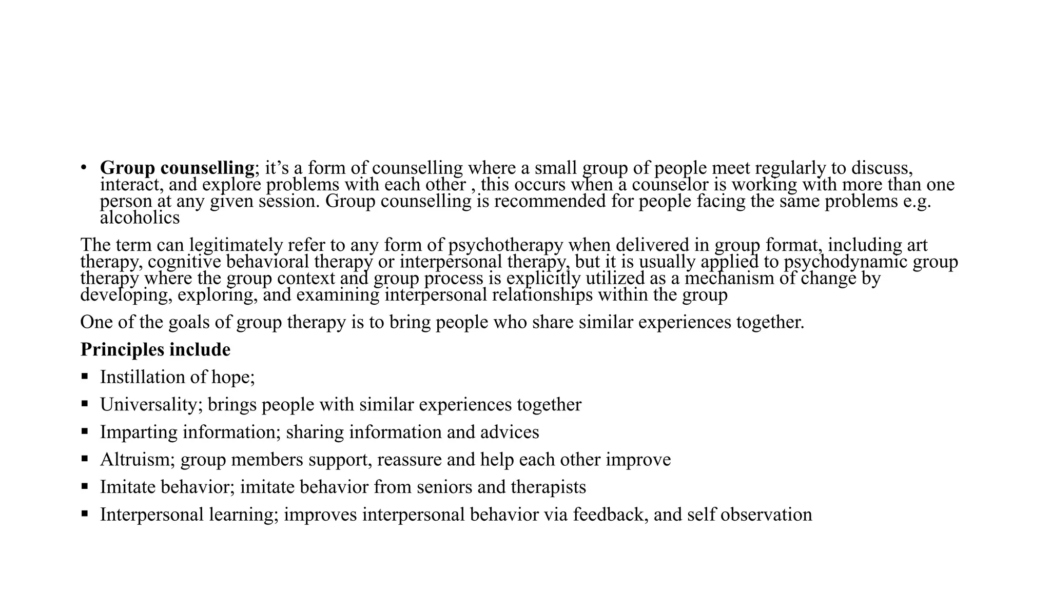 • Group counselling; it’s a form of counselling where a small group of people meet regularly to discuss,
interact, and explore problems with each other , this occurs when a counselor is working with more than one
person at any given session. Group counselling is recommended for people facing the same problems e.g.
alcoholics
The term can legitimately refer to any form of psychotherapy when delivered in group format, including art
therapy, cognitive behavioral therapy or interpersonal therapy, but it is usually applied to psychodynamic group
therapy where the group context and group process is explicitly utilized as a mechanism of change by
developing, exploring, and examining interpersonal relationships within the group
One of the goals of group therapy is to bring people who share similar experiences together.
Principles include
 Instillation of hope;
 Universality; brings people with similar experiences together
 Imparting information; sharing information and advices
 Altruism; group members support, reassure and help each other improve
 Imitate behavior; imitate behavior from seniors and therapists
 Interpersonal learning; improves interpersonal behavior via feedback, and self observation
 