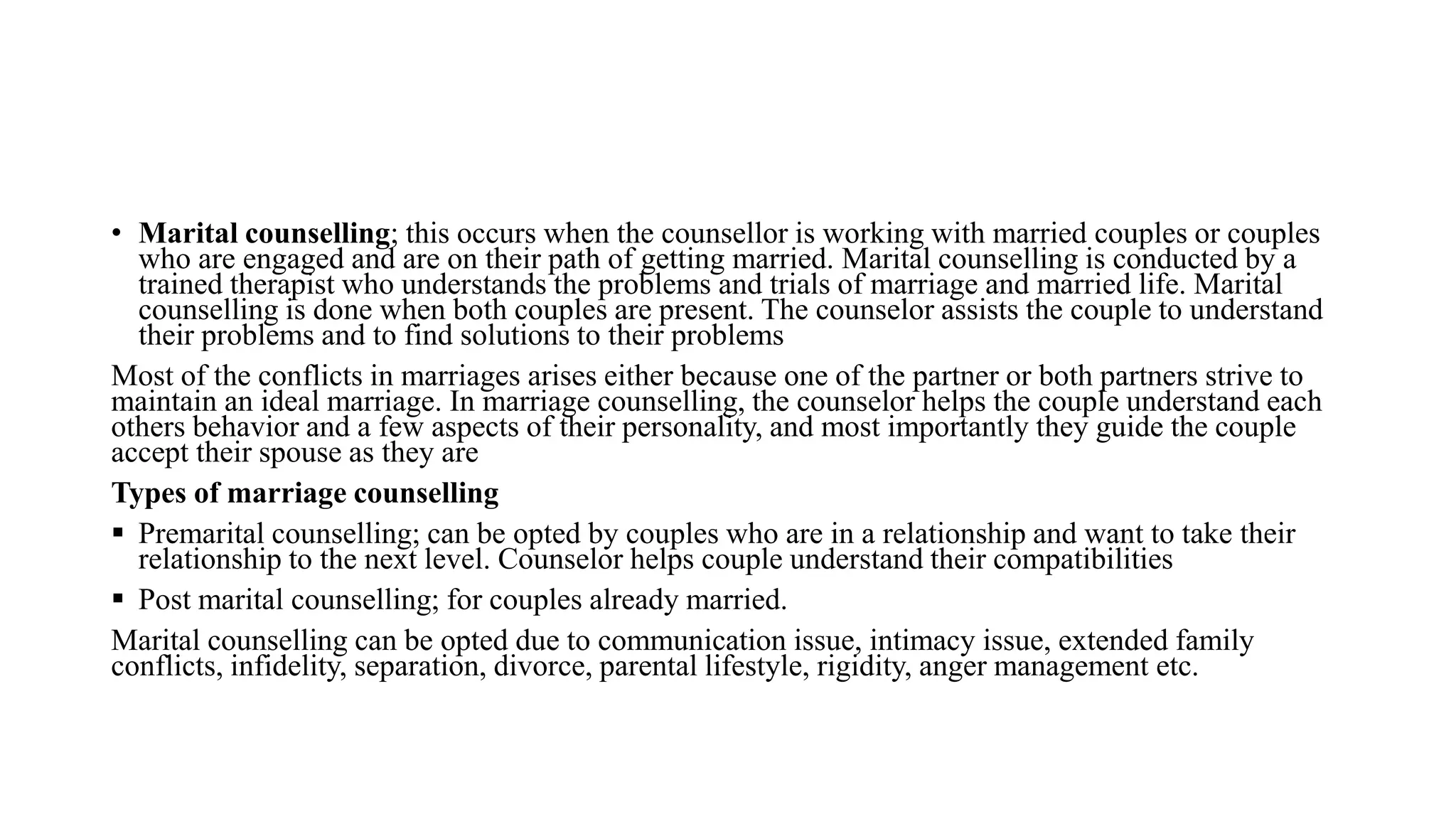 • Marital counselling; this occurs when the counsellor is working with married couples or couples
who are engaged and are on their path of getting married. Marital counselling is conducted by a
trained therapist who understands the problems and trials of marriage and married life. Marital
counselling is done when both couples are present. The counselor assists the couple to understand
their problems and to find solutions to their problems
Most of the conflicts in marriages arises either because one of the partner or both partners strive to
maintain an ideal marriage. In marriage counselling, the counselor helps the couple understand each
others behavior and a few aspects of their personality, and most importantly they guide the couple
accept their spouse as they are
Types of marriage counselling
 Premarital counselling; can be opted by couples who are in a relationship and want to take their
relationship to the next level. Counselor helps couple understand their compatibilities
 Post marital counselling; for couples already married.
Marital counselling can be opted due to communication issue, intimacy issue, extended family
conflicts, infidelity, separation, divorce, parental lifestyle, rigidity, anger management etc.
 