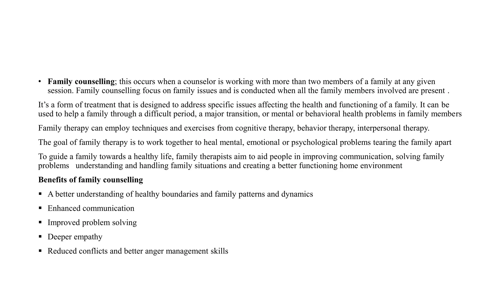 • Family counselling; this occurs when a counselor is working with more than two members of a family at any given
session. Family counselling focus on family issues and is conducted when all the family members involved are present .
It’s a form of treatment that is designed to address specific issues affecting the health and functioning of a family. It can be
used to help a family through a difficult period, a major transition, or mental or behavioral health problems in family members
Family therapy can employ techniques and exercises from cognitive therapy, behavior therapy, interpersonal therapy.
The goal of family therapy is to work together to heal mental, emotional or psychological problems tearing the family apart
To guide a family towards a healthy life, family therapists aim to aid people in improving communication, solving family
problems understanding and handling family situations and creating a better functioning home environment
Benefits of family counselling
 A better understanding of healthy boundaries and family patterns and dynamics
 Enhanced communication
 Improved problem solving
 Deeper empathy
 Reduced conflicts and better anger management skills
 