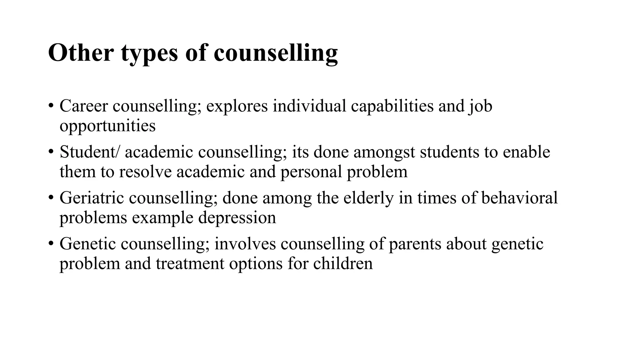 Other types of counselling
• Career counselling; explores individual capabilities and job
opportunities
• Student/ academic counselling; its done amongst students to enable
them to resolve academic and personal problem
• Geriatric counselling; done among the elderly in times of behavioral
problems example depression
• Genetic counselling; involves counselling of parents about genetic
problem and treatment options for children
 