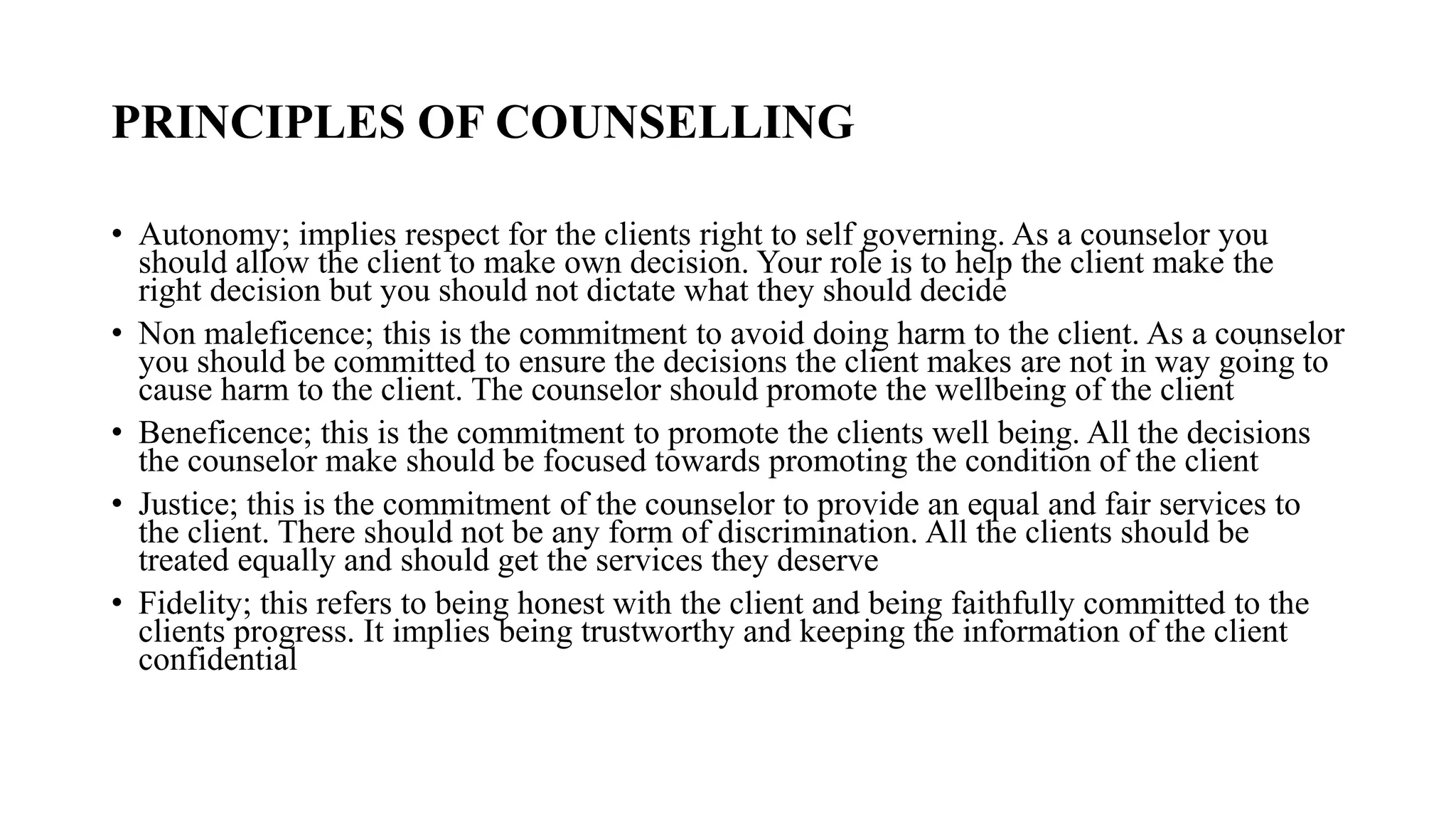PRINCIPLES OF COUNSELLING
• Autonomy; implies respect for the clients right to self governing. As a counselor you
should allow the client to make own decision. Your role is to help the client make the
right decision but you should not dictate what they should decide
• Non maleficence; this is the commitment to avoid doing harm to the client. As a counselor
you should be committed to ensure the decisions the client makes are not in way going to
cause harm to the client. The counselor should promote the wellbeing of the client
• Beneficence; this is the commitment to promote the clients well being. All the decisions
the counselor make should be focused towards promoting the condition of the client
• Justice; this is the commitment of the counselor to provide an equal and fair services to
the client. There should not be any form of discrimination. All the clients should be
treated equally and should get the services they deserve
• Fidelity; this refers to being honest with the client and being faithfully committed to the
clients progress. It implies being trustworthy and keeping the information of the client
confidential
 