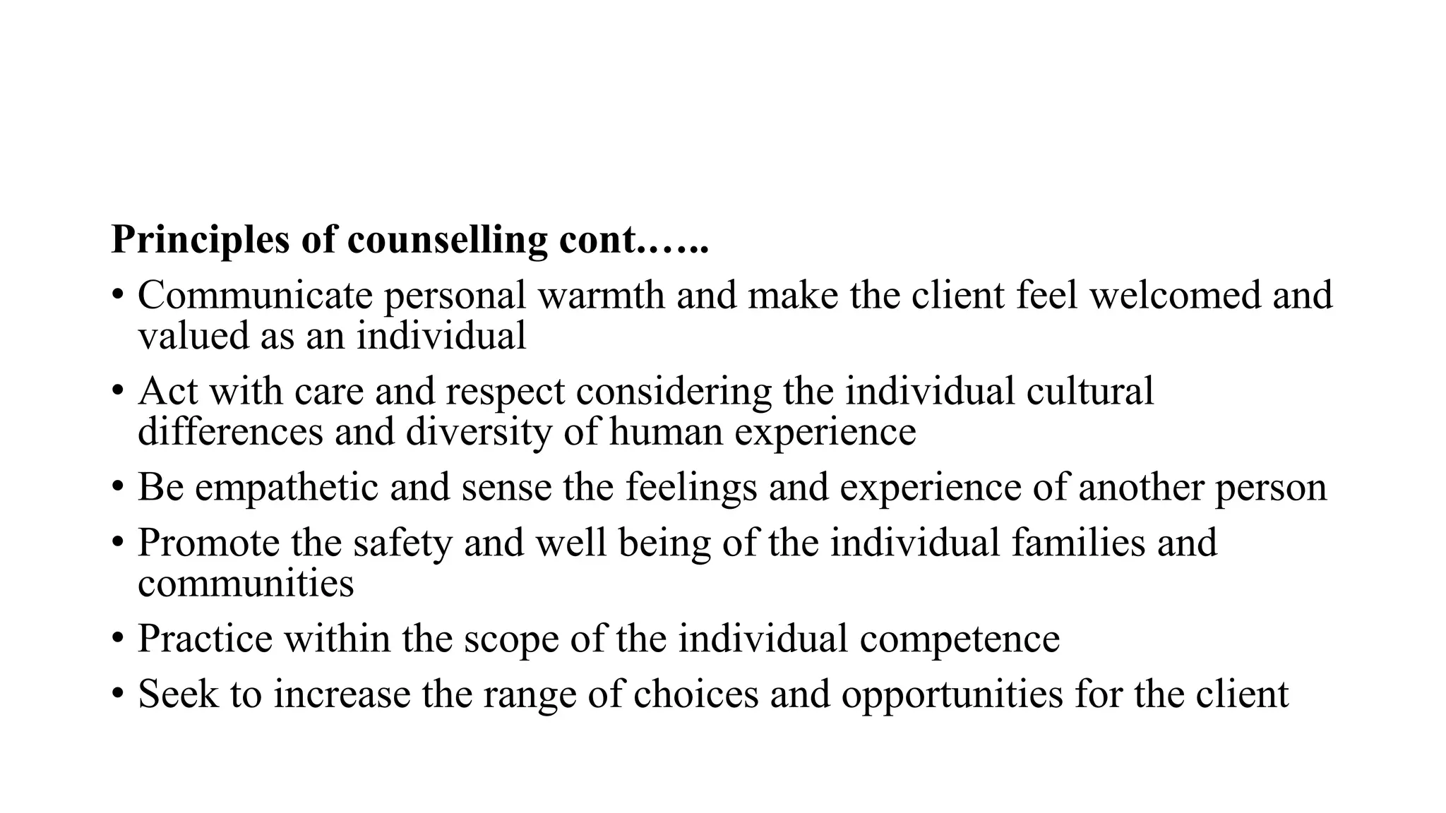 Principles of counselling cont.…..
• Communicate personal warmth and make the client feel welcomed and
valued as an individual
• Act with care and respect considering the individual cultural
differences and diversity of human experience
• Be empathetic and sense the feelings and experience of another person
• Promote the safety and well being of the individual families and
communities
• Practice within the scope of the individual competence
• Seek to increase the range of choices and opportunities for the client
 