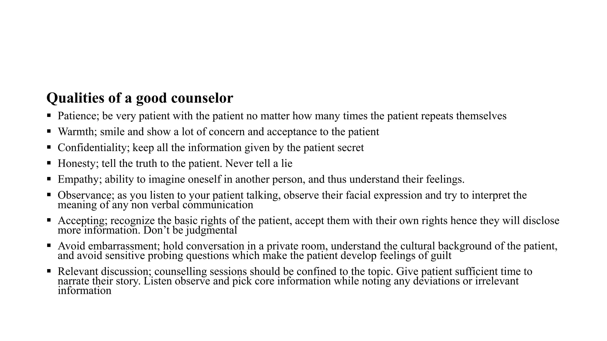 Qualities of a good counselor
 Patience; be very patient with the patient no matter how many times the patient repeats themselves
 Warmth; smile and show a lot of concern and acceptance to the patient
 Confidentiality; keep all the information given by the patient secret
 Honesty; tell the truth to the patient. Never tell a lie
 Empathy; ability to imagine oneself in another person, and thus understand their feelings.
 Observance; as you listen to your patient talking, observe their facial expression and try to interpret the
meaning of any non verbal communication
 Accepting; recognize the basic rights of the patient, accept them with their own rights hence they will disclose
more information. Don’t be judgmental
 Avoid embarrassment; hold conversation in a private room, understand the cultural background of the patient,
and avoid sensitive probing questions which make the patient develop feelings of guilt
 Relevant discussion; counselling sessions should be confined to the topic. Give patient sufficient time to
narrate their story. Listen observe and pick core information while noting any deviations or irrelevant
information
 