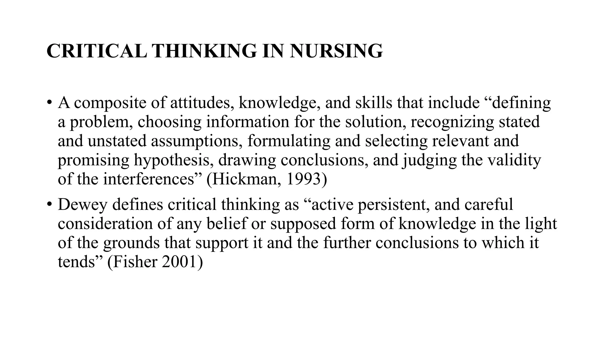 CRITICAL THINKING IN NURSING
• A composite of attitudes, knowledge, and skills that include “defining
a problem, choosing information for the solution, recognizing stated
and unstated assumptions, formulating and selecting relevant and
promising hypothesis, drawing conclusions, and judging the validity
of the interferences” (Hickman, 1993)
• Dewey defines critical thinking as “active persistent, and careful
consideration of any belief or supposed form of knowledge in the light
of the grounds that support it and the further conclusions to which it
tends” (Fisher 2001)
 