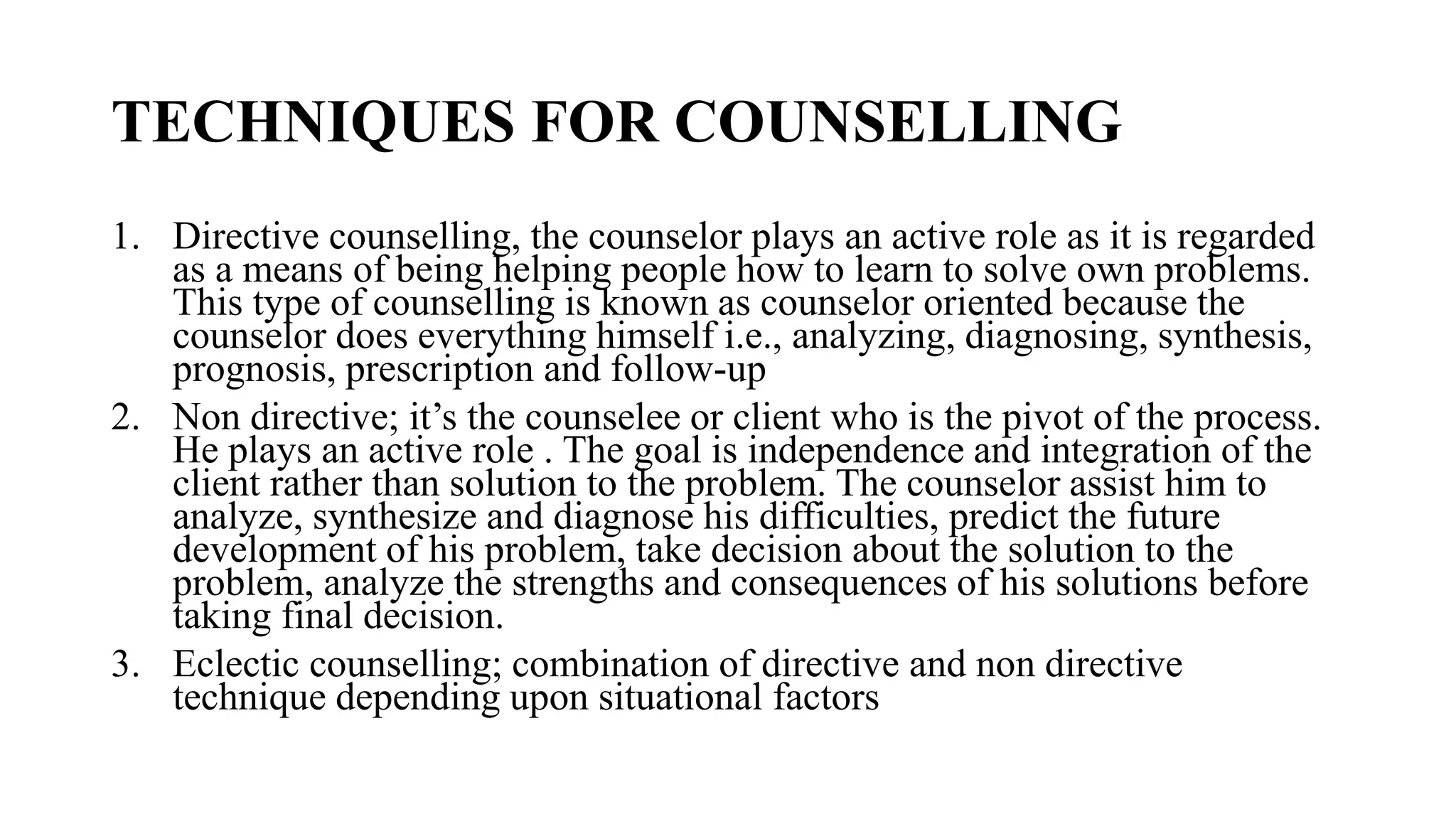 TECHNIQUES FOR COUNSELLING
1. Directive counselling, the counselor plays an active role as it is regarded
as a means of being helping people how to learn to solve own problems.
This type of counselling is known as counselor oriented because the
counselor does everything himself i.e., analyzing, diagnosing, synthesis,
prognosis, prescription and follow-up
2. Non directive; it’s the counselee or client who is the pivot of the process.
He plays an active role . The goal is independence and integration of the
client rather than solution to the problem. The counselor assist him to
analyze, synthesize and diagnose his difficulties, predict the future
development of his problem, take decision about the solution to the
problem, analyze the strengths and consequences of his solutions before
taking final decision.
3. Eclectic counselling; combination of directive and non directive
technique depending upon situational factors
 