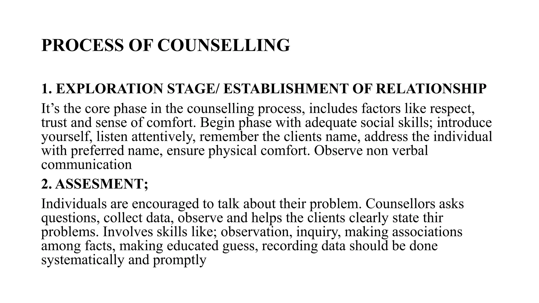 PROCESS OF COUNSELLING
1. EXPLORATION STAGE/ ESTABLISHMENT OF RELATIONSHIP
It’s the core phase in the counselling process, includes factors like respect,
trust and sense of comfort. Begin phase with adequate social skills; introduce
yourself, listen attentively, remember the clients name, address the individual
with preferred name, ensure physical comfort. Observe non verbal
communication
2. ASSESMENT;
Individuals are encouraged to talk about their problem. Counsellors asks
questions, collect data, observe and helps the clients clearly state thir
problems. Involves skills like; observation, inquiry, making associations
among facts, making educated guess, recording data should be done
systematically and promptly
 