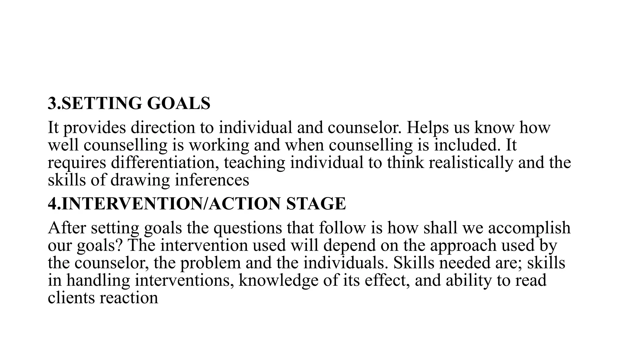 3.SETTING GOALS
It provides direction to individual and counselor. Helps us know how
well counselling is working and when counselling is included. It
requires differentiation, teaching individual to think realistically and the
skills of drawing inferences
4.INTERVENTION/ACTION STAGE
After setting goals the questions that follow is how shall we accomplish
our goals? The intervention used will depend on the approach used by
the counselor, the problem and the individuals. Skills needed are; skills
in handling interventions, knowledge of its effect, and ability to read
clients reaction
 