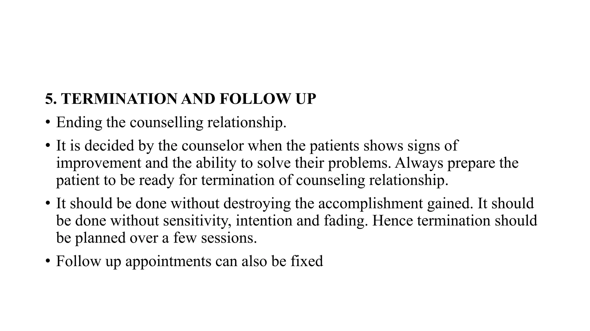 5. TERMINATION AND FOLLOW UP
• Ending the counselling relationship.
• It is decided by the counselor when the patients shows signs of
improvement and the ability to solve their problems. Always prepare the
patient to be ready for termination of counseling relationship.
• It should be done without destroying the accomplishment gained. It should
be done without sensitivity, intention and fading. Hence termination should
be planned over a few sessions.
• Follow up appointments can also be fixed
 