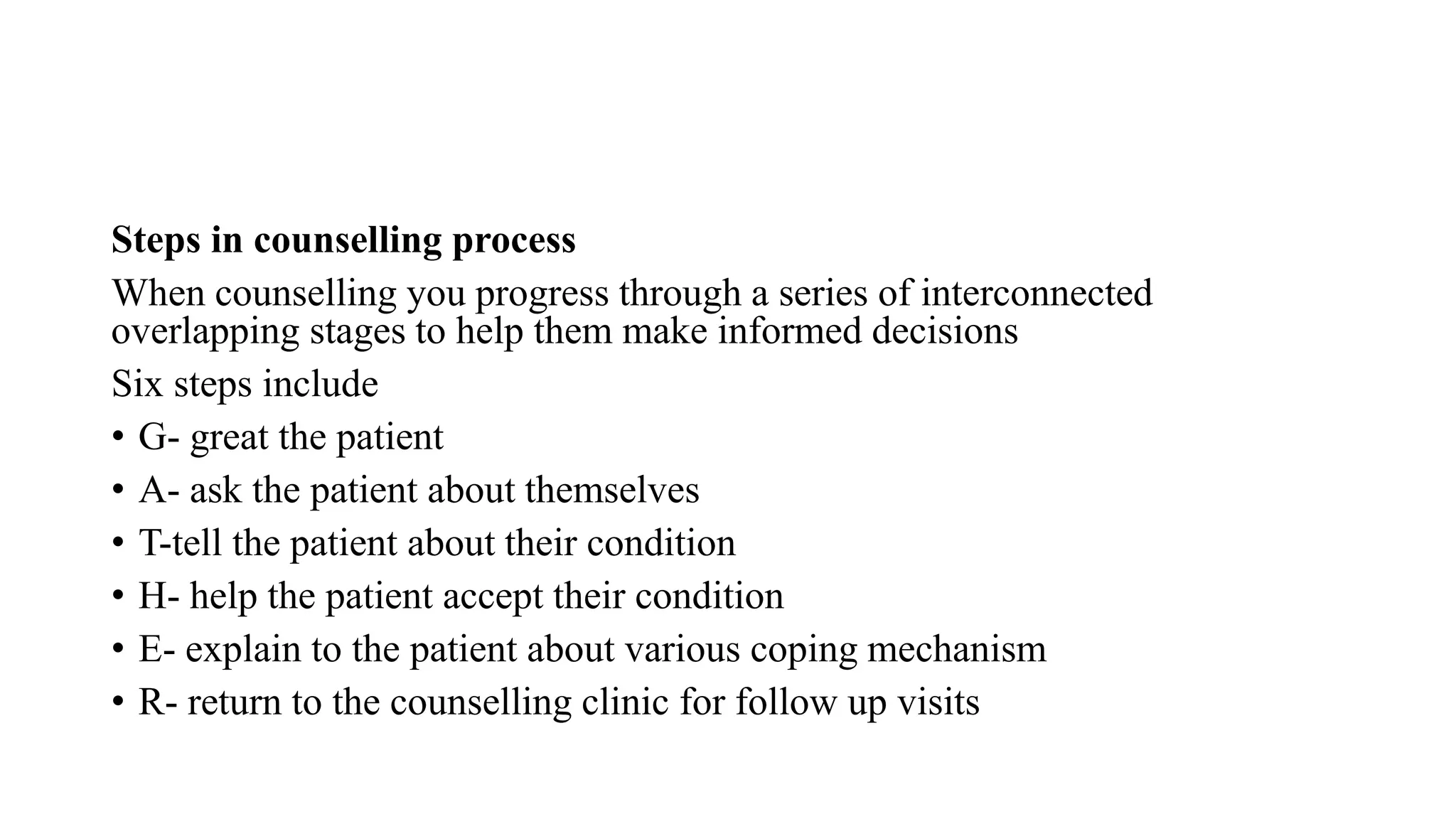 Steps in counselling process
When counselling you progress through a series of interconnected
overlapping stages to help them make informed decisions
Six steps include
• G- great the patient
• A- ask the patient about themselves
• T-tell the patient about their condition
• H- help the patient accept their condition
• E- explain to the patient about various coping mechanism
• R- return to the counselling clinic for follow up visits
 