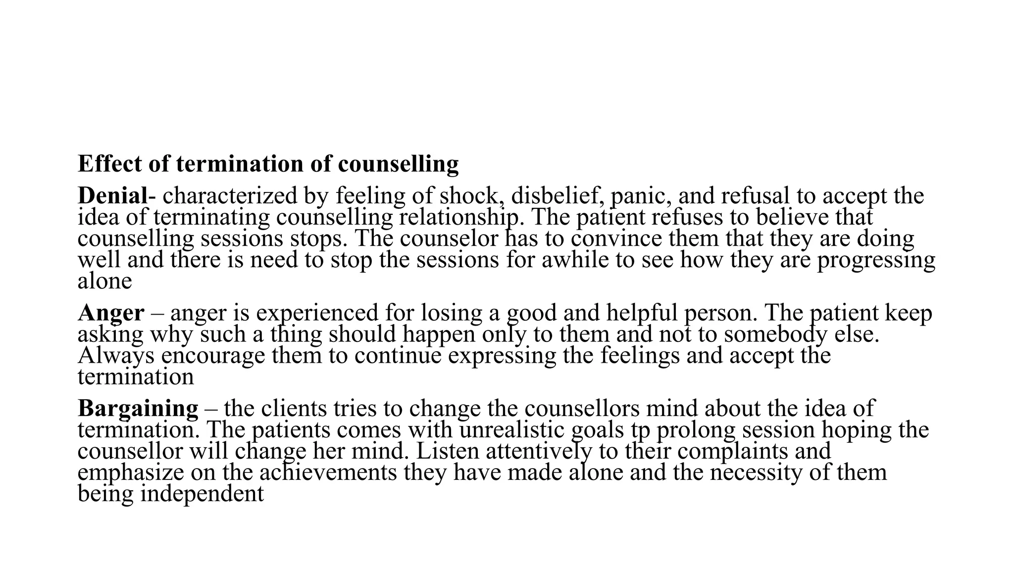 Effect of termination of counselling
Denial- characterized by feeling of shock, disbelief, panic, and refusal to accept the
idea of terminating counselling relationship. The patient refuses to believe that
counselling sessions stops. The counselor has to convince them that they are doing
well and there is need to stop the sessions for awhile to see how they are progressing
alone
Anger – anger is experienced for losing a good and helpful person. The patient keep
asking why such a thing should happen only to them and not to somebody else.
Always encourage them to continue expressing the feelings and accept the
termination
Bargaining – the clients tries to change the counsellors mind about the idea of
termination. The patients comes with unrealistic goals tp prolong session hoping the
counsellor will change her mind. Listen attentively to their complaints and
emphasize on the achievements they have made alone and the necessity of them
being independent
 