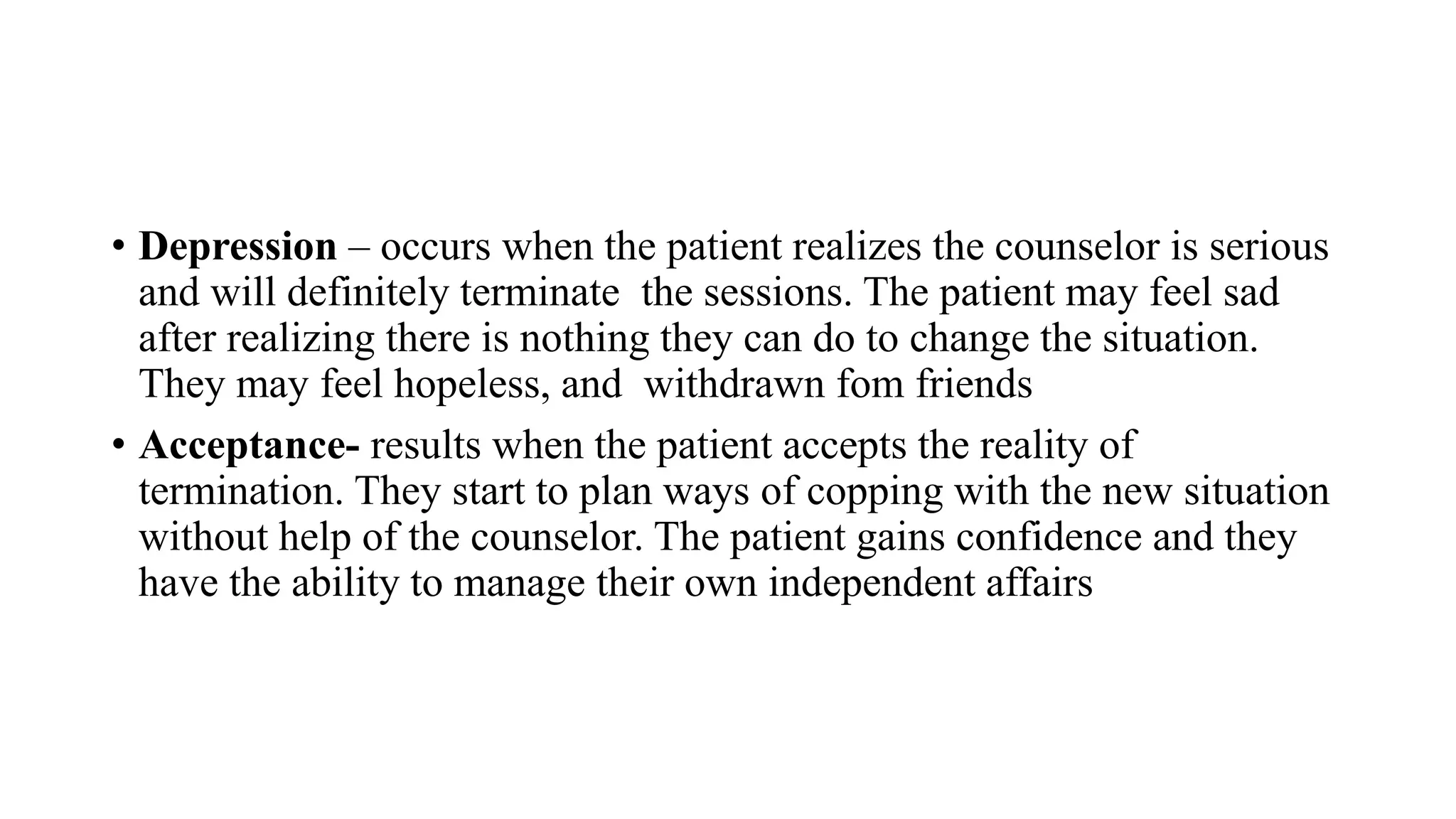 • Depression – occurs when the patient realizes the counselor is serious
and will definitely terminate the sessions. The patient may feel sad
after realizing there is nothing they can do to change the situation.
They may feel hopeless, and withdrawn fom friends
• Acceptance- results when the patient accepts the reality of
termination. They start to plan ways of copping with the new situation
without help of the counselor. The patient gains confidence and they
have the ability to manage their own independent affairs
 