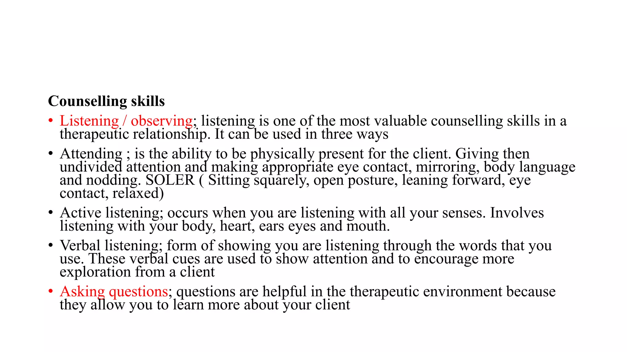 Counselling skills
• Listening / observing; listening is one of the most valuable counselling skills in a
therapeutic relationship. It can be used in three ways
• Attending ; is the ability to be physically present for the client. Giving then
undivided attention and making appropriate eye contact, mirroring, body language
and nodding. SOLER ( Sitting squarely, open posture, leaning forward, eye
contact, relaxed)
• Active listening; occurs when you are listening with all your senses. Involves
listening with your body, heart, ears eyes and mouth.
• Verbal listening; form of showing you are listening through the words that you
use. These verbal cues are used to show attention and to encourage more
exploration from a client
• Asking questions; questions are helpful in the therapeutic environment because
they allow you to learn more about your client
 