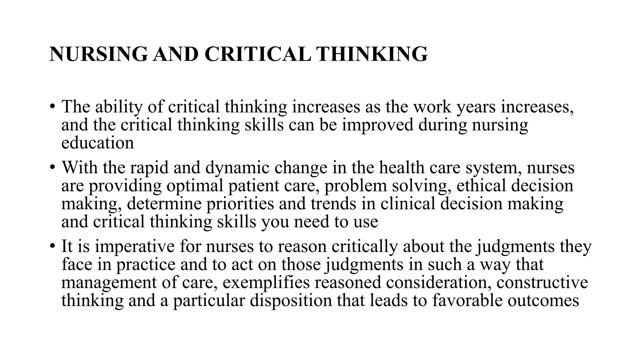 NURSING AND CRITICAL THINKING
• The ability of critical thinking increases as the work years increases,
and the critical thinking skills can be improved during nursing
education
• With the rapid and dynamic change in the health care system, nurses
are providing optimal patient care, problem solving, ethical decision
making, determine priorities and trends in clinical decision making
and critical thinking skills you need to use
• It is imperative for nurses to reason critically about the judgments they
face in practice and to act on those judgments in such a way that
management of care, exemplifies reasoned consideration, constructive
thinking and a particular disposition that leads to favorable outcomes
 