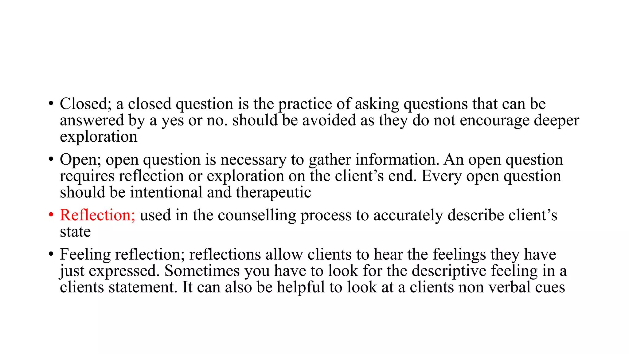 • Closed; a closed question is the practice of asking questions that can be
answered by a yes or no. should be avoided as they do not encourage deeper
exploration
• Open; open question is necessary to gather information. An open question
requires reflection or exploration on the client’s end. Every open question
should be intentional and therapeutic
• Reflection; used in the counselling process to accurately describe client’s
state
• Feeling reflection; reflections allow clients to hear the feelings they have
just expressed. Sometimes you have to look for the descriptive feeling in a
clients statement. It can also be helpful to look at a clients non verbal cues
 