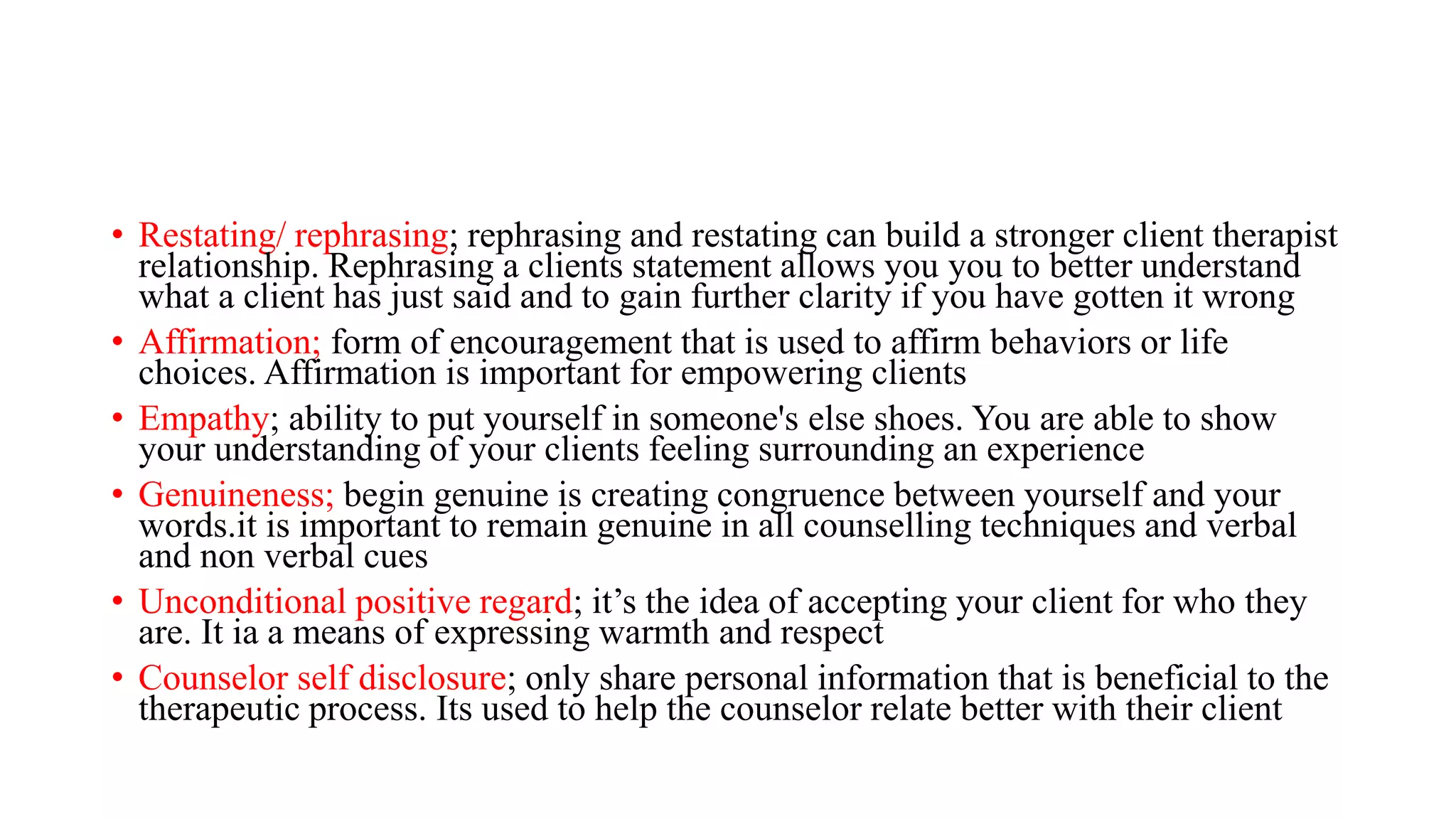 • Restating/ rephrasing; rephrasing and restating can build a stronger client therapist
relationship. Rephrasing a clients statement allows you you to better understand
what a client has just said and to gain further clarity if you have gotten it wrong
• Affirmation; form of encouragement that is used to affirm behaviors or life
choices. Affirmation is important for empowering clients
• Empathy; ability to put yourself in someone's else shoes. You are able to show
your understanding of your clients feeling surrounding an experience
• Genuineness; begin genuine is creating congruence between yourself and your
words.it is important to remain genuine in all counselling techniques and verbal
and non verbal cues
• Unconditional positive regard; it’s the idea of accepting your client for who they
are. It ia a means of expressing warmth and respect
• Counselor self disclosure; only share personal information that is beneficial to the
therapeutic process. Its used to help the counselor relate better with their client
 