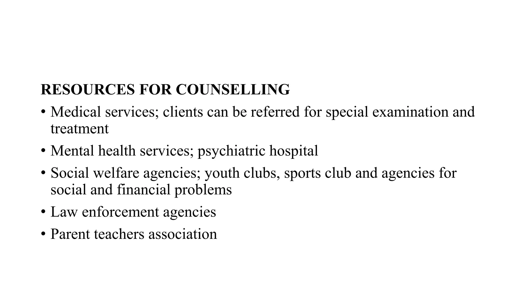 RESOURCES FOR COUNSELLING
• Medical services; clients can be referred for special examination and
treatment
• Mental health services; psychiatric hospital
• Social welfare agencies; youth clubs, sports club and agencies for
social and financial problems
• Law enforcement agencies
• Parent teachers association
 