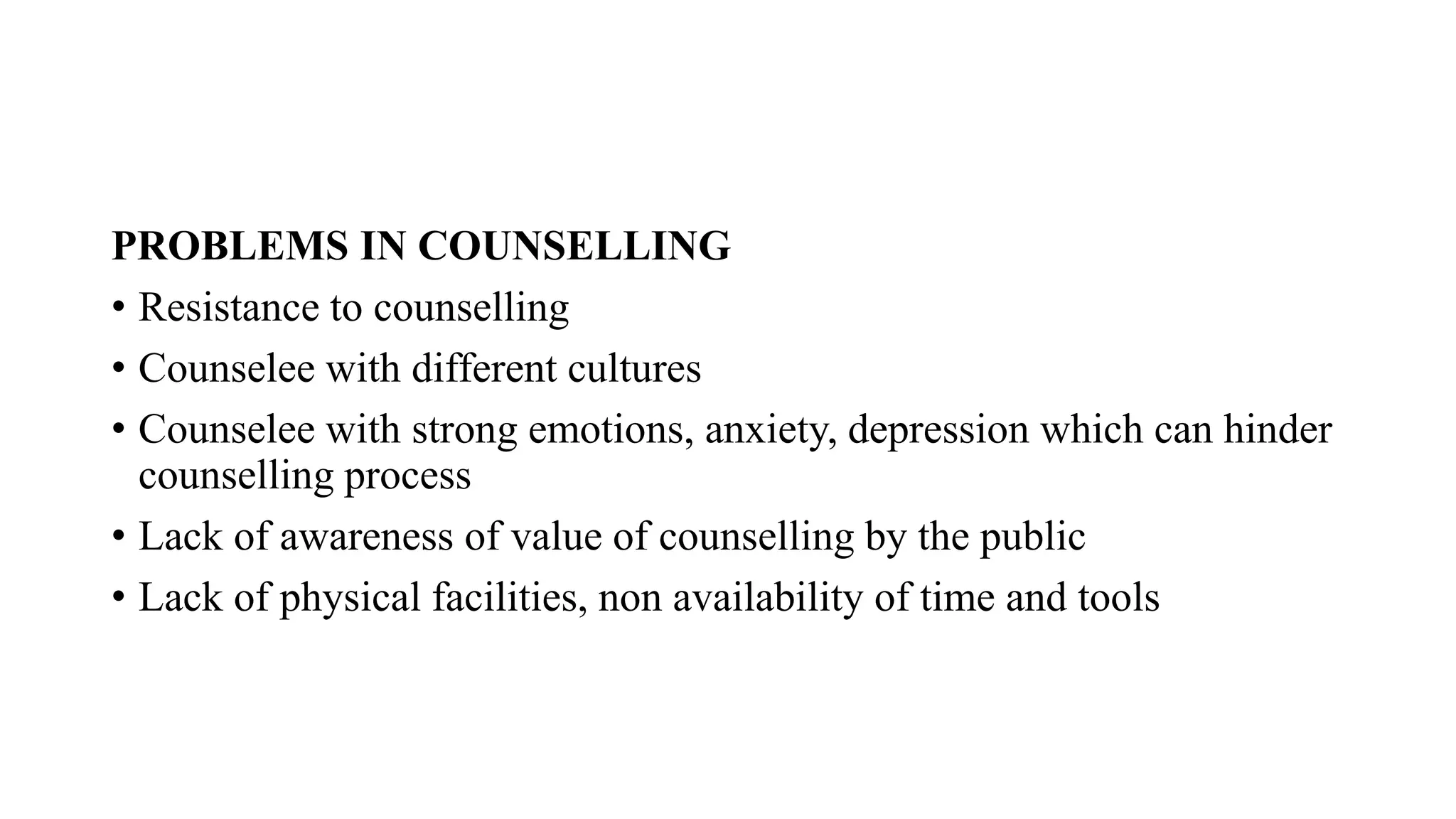 PROBLEMS IN COUNSELLING
• Resistance to counselling
• Counselee with different cultures
• Counselee with strong emotions, anxiety, depression which can hinder
counselling process
• Lack of awareness of value of counselling by the public
• Lack of physical facilities, non availability of time and tools
 