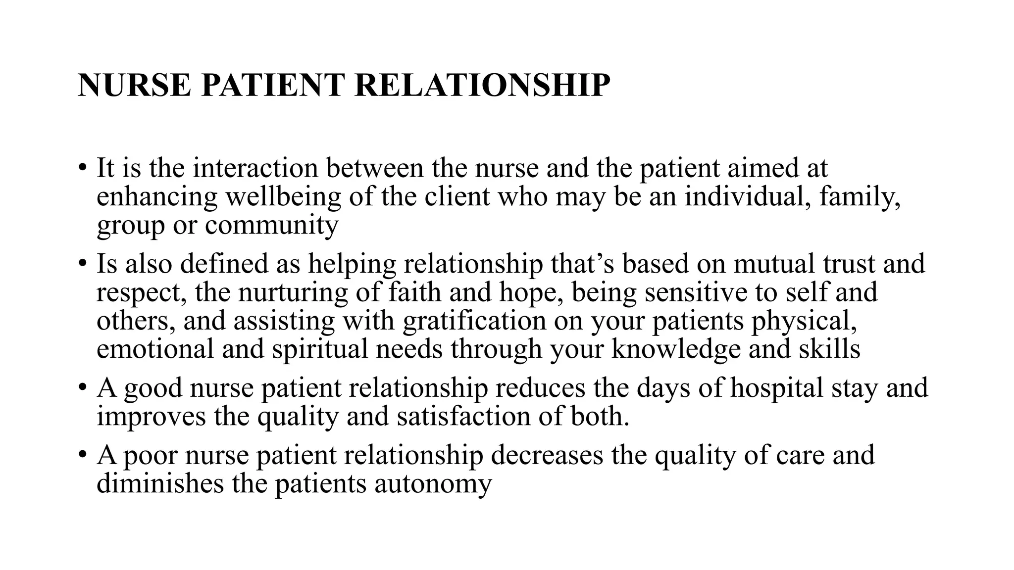 NURSE PATIENT RELATIONSHIP
• It is the interaction between the nurse and the patient aimed at
enhancing wellbeing of the client who may be an individual, family,
group or community
• Is also defined as helping relationship that’s based on mutual trust and
respect, the nurturing of faith and hope, being sensitive to self and
others, and assisting with gratification on your patients physical,
emotional and spiritual needs through your knowledge and skills
• A good nurse patient relationship reduces the days of hospital stay and
improves the quality and satisfaction of both.
• A poor nurse patient relationship decreases the quality of care and
diminishes the patients autonomy
 