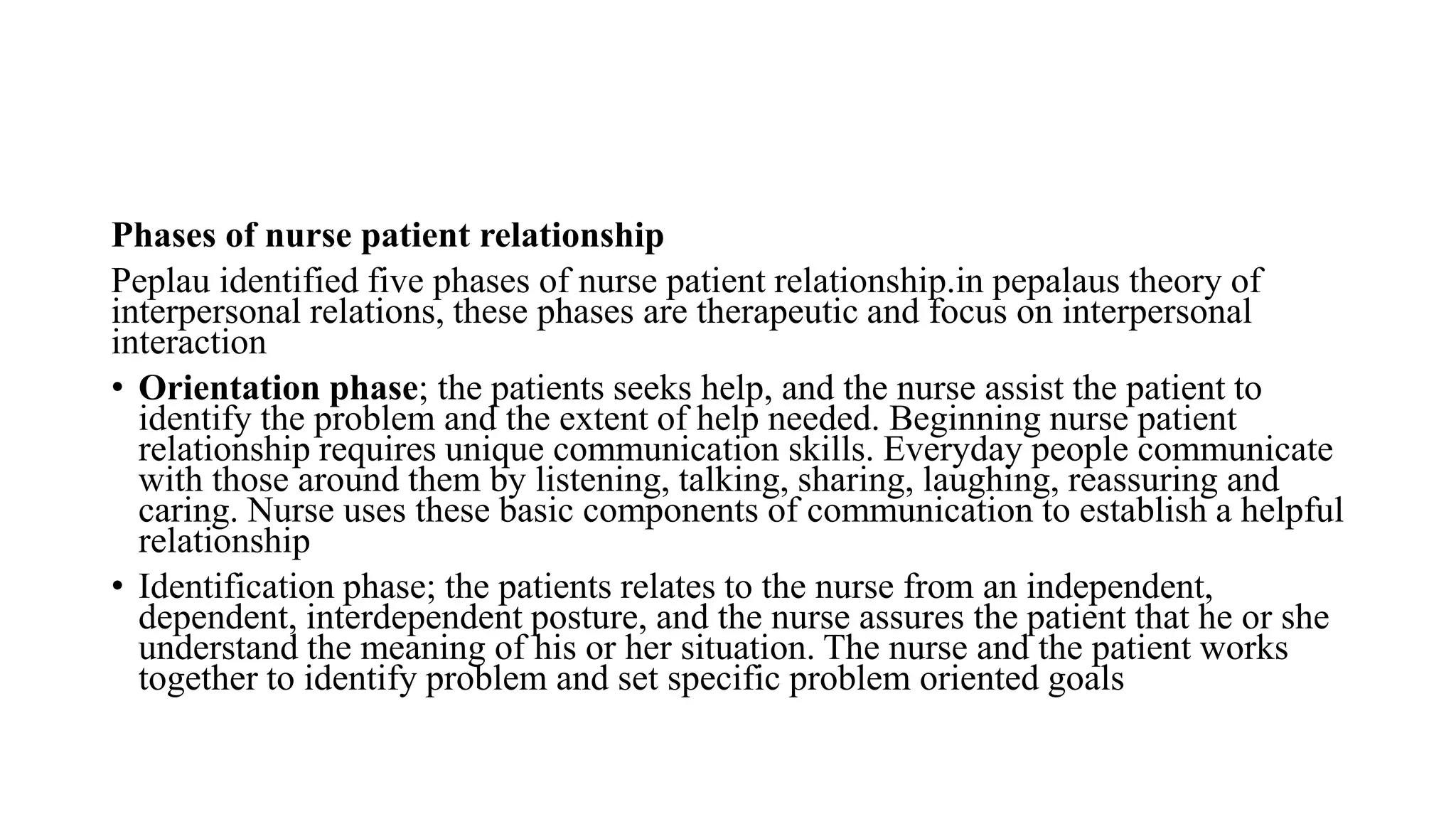 Phases of nurse patient relationship
Peplau identified five phases of nurse patient relationship.in pepalaus theory of
interpersonal relations, these phases are therapeutic and focus on interpersonal
interaction
• Orientation phase; the patients seeks help, and the nurse assist the patient to
identify the problem and the extent of help needed. Beginning nurse patient
relationship requires unique communication skills. Everyday people communicate
with those around them by listening, talking, sharing, laughing, reassuring and
caring. Nurse uses these basic components of communication to establish a helpful
relationship
• Identification phase; the patients relates to the nurse from an independent,
dependent, interdependent posture, and the nurse assures the patient that he or she
understand the meaning of his or her situation. The nurse and the patient works
together to identify problem and set specific problem oriented goals
 