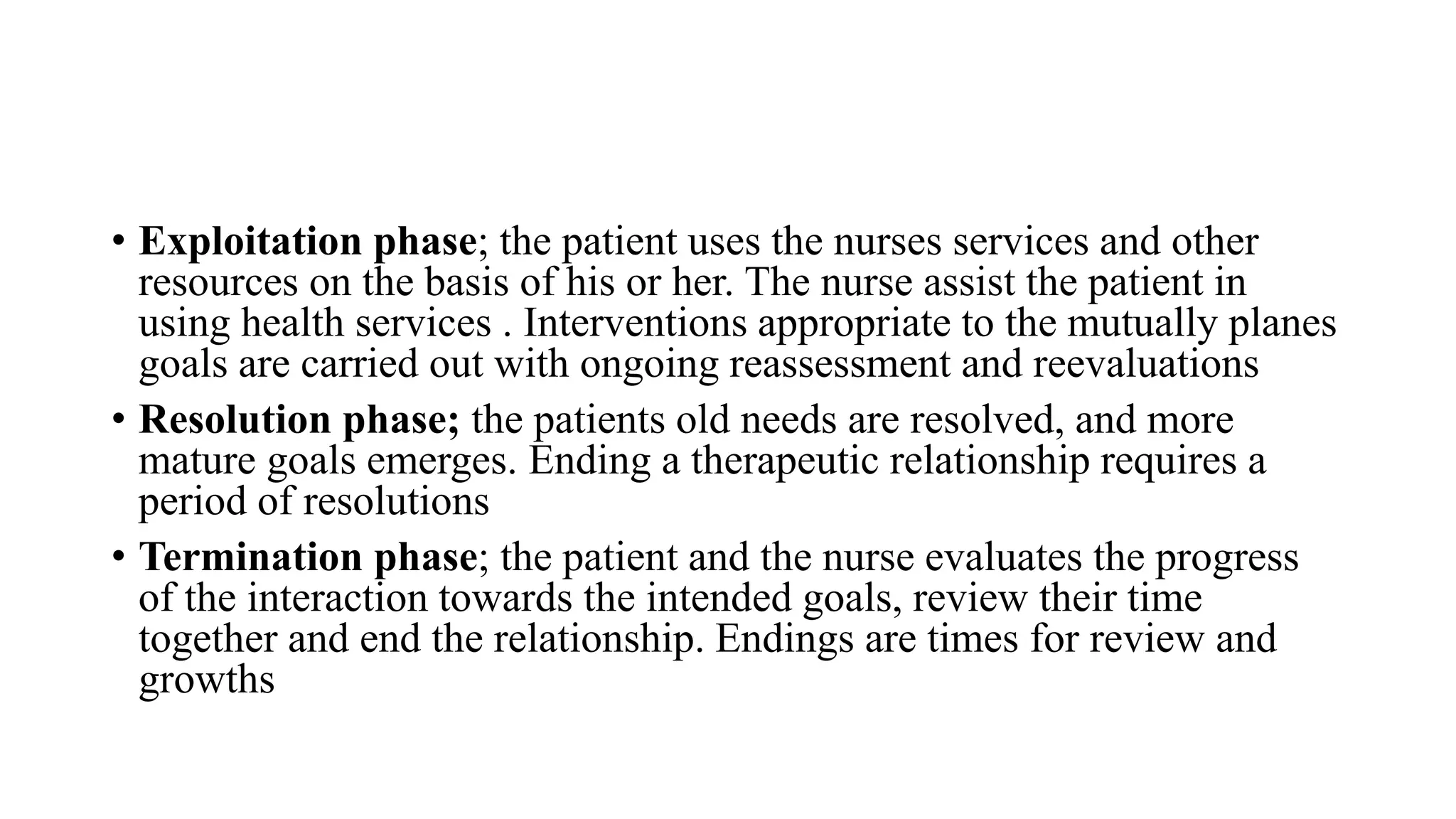 • Exploitation phase; the patient uses the nurses services and other
resources on the basis of his or her. The nurse assist the patient in
using health services . Interventions appropriate to the mutually planes
goals are carried out with ongoing reassessment and reevaluations
• Resolution phase; the patients old needs are resolved, and more
mature goals emerges. Ending a therapeutic relationship requires a
period of resolutions
• Termination phase; the patient and the nurse evaluates the progress
of the interaction towards the intended goals, review their time
together and end the relationship. Endings are times for review and
growths
 