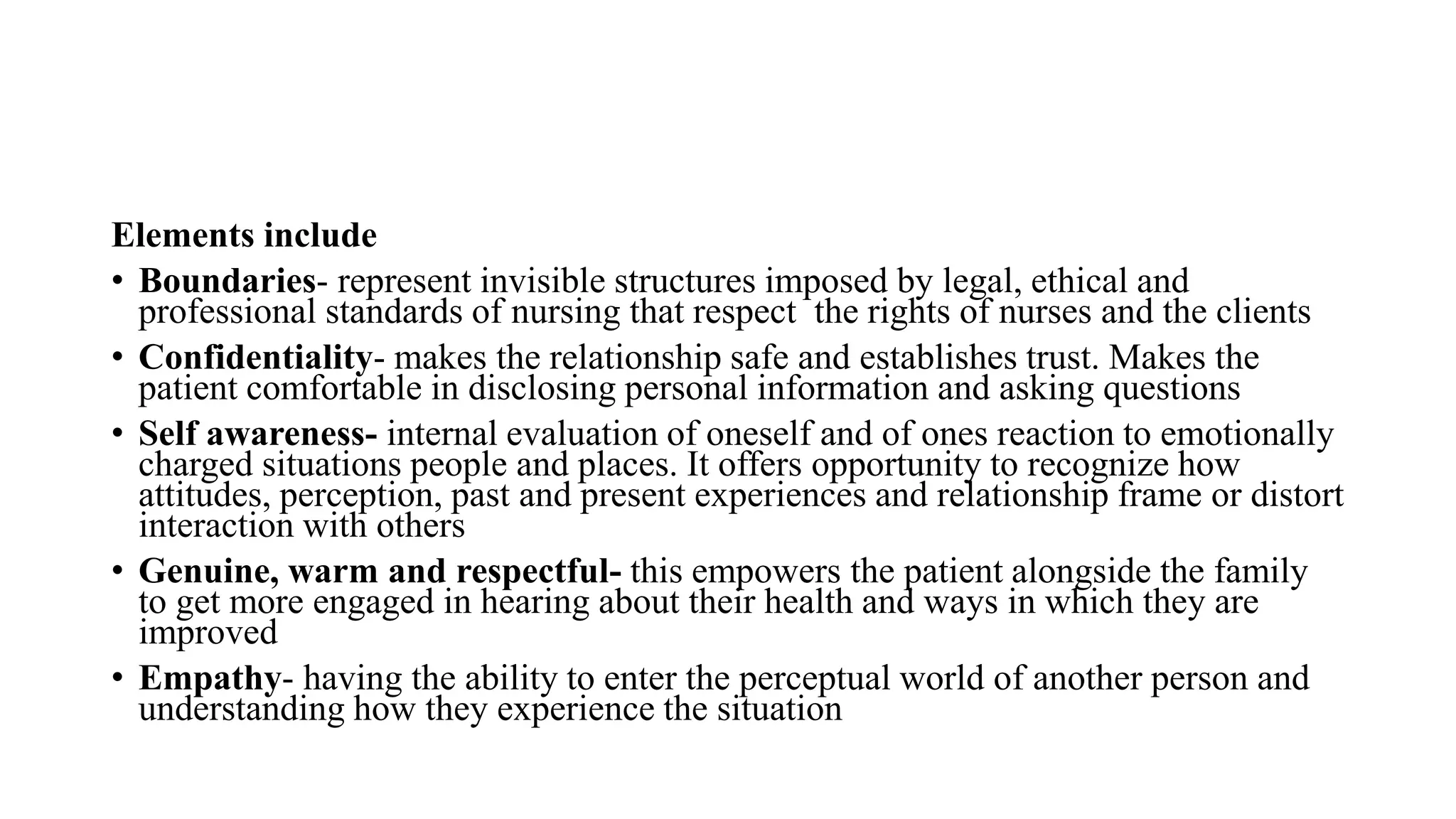 Elements include
• Boundaries- represent invisible structures imposed by legal, ethical and
professional standards of nursing that respect the rights of nurses and the clients
• Confidentiality- makes the relationship safe and establishes trust. Makes the
patient comfortable in disclosing personal information and asking questions
• Self awareness- internal evaluation of oneself and of ones reaction to emotionally
charged situations people and places. It offers opportunity to recognize how
attitudes, perception, past and present experiences and relationship frame or distort
interaction with others
• Genuine, warm and respectful- this empowers the patient alongside the family
to get more engaged in hearing about their health and ways in which they are
improved
• Empathy- having the ability to enter the perceptual world of another person and
understanding how they experience the situation
 