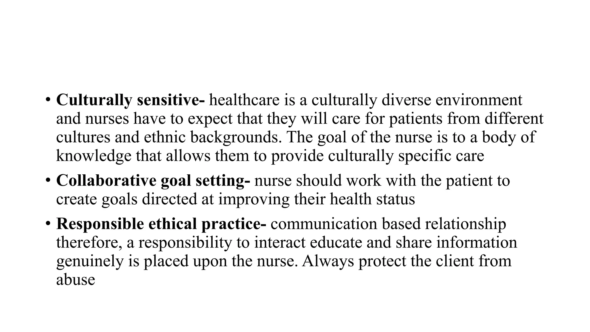 • Culturally sensitive- healthcare is a culturally diverse environment
and nurses have to expect that they will care for patients from different
cultures and ethnic backgrounds. The goal of the nurse is to a body of
knowledge that allows them to provide culturally specific care
• Collaborative goal setting- nurse should work with the patient to
create goals directed at improving their health status
• Responsible ethical practice- communication based relationship
therefore, a responsibility to interact educate and share information
genuinely is placed upon the nurse. Always protect the client from
abuse
 