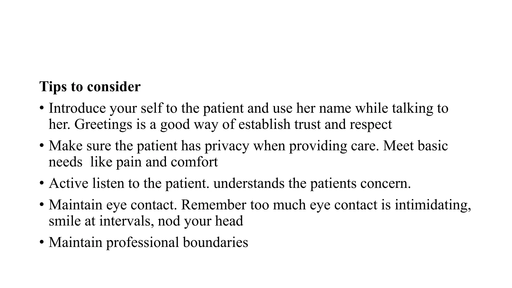 Tips to consider
• Introduce your self to the patient and use her name while talking to
her. Greetings is a good way of establish trust and respect
• Make sure the patient has privacy when providing care. Meet basic
needs like pain and comfort
• Active listen to the patient. understands the patients concern.
• Maintain eye contact. Remember too much eye contact is intimidating,
smile at intervals, nod your head
• Maintain professional boundaries
 