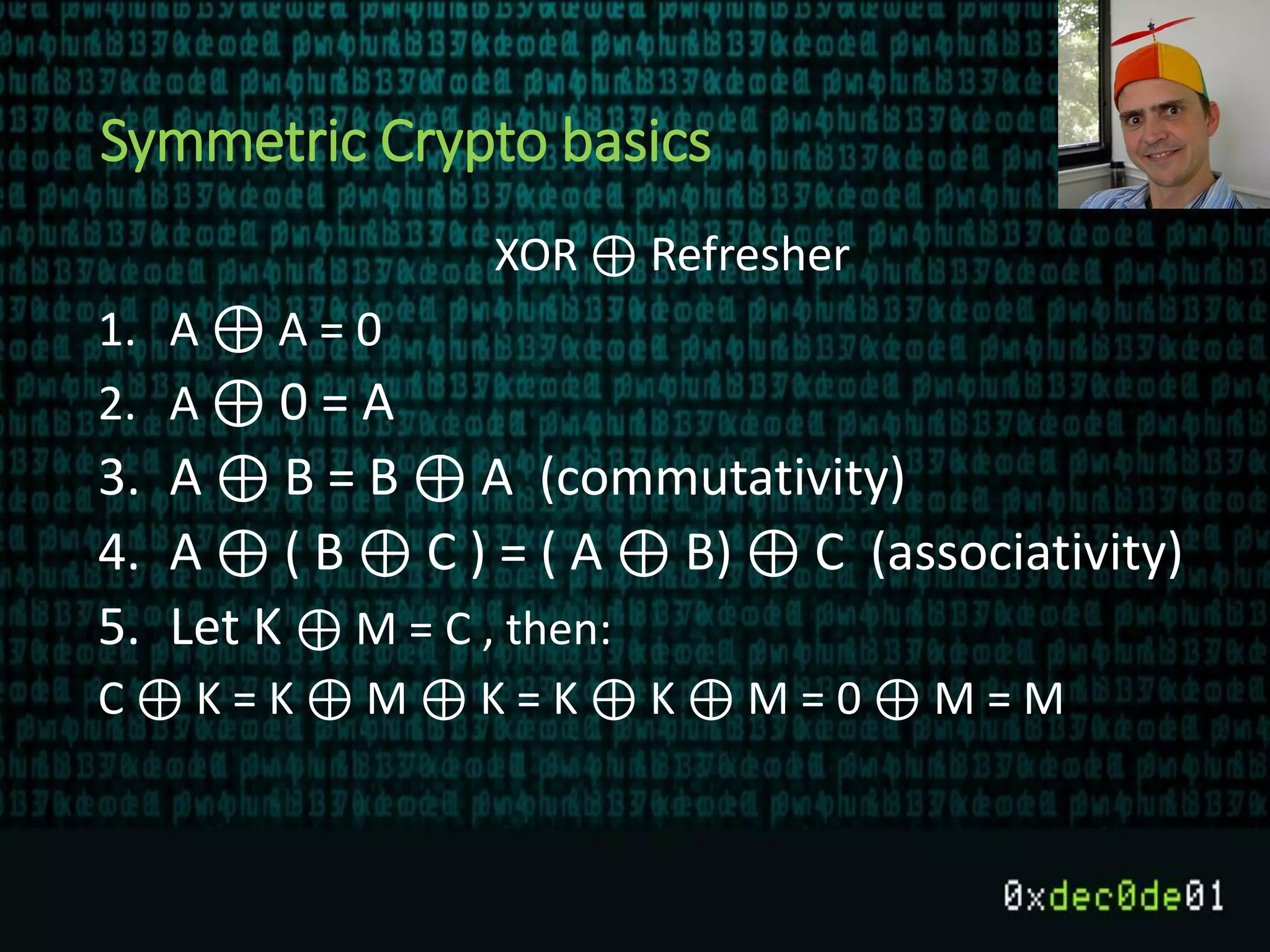 Symmetric Crypto basics
XOR ⊕ Refresher
1. A ⊕ A = 0
2. A ⊕ 0 = A
3. A ⊕ B = B ⊕ A (commutativity)
4. A ⊕ ( B ⊕ C ) = ( A ⊕ B) ⊕ C (associativity)
5. Let K ⊕ M = C , then:
C ⊕ K = K ⊕ M ⊕ K = K ⊕ K ⊕ M = 0 ⊕ M = M
 
