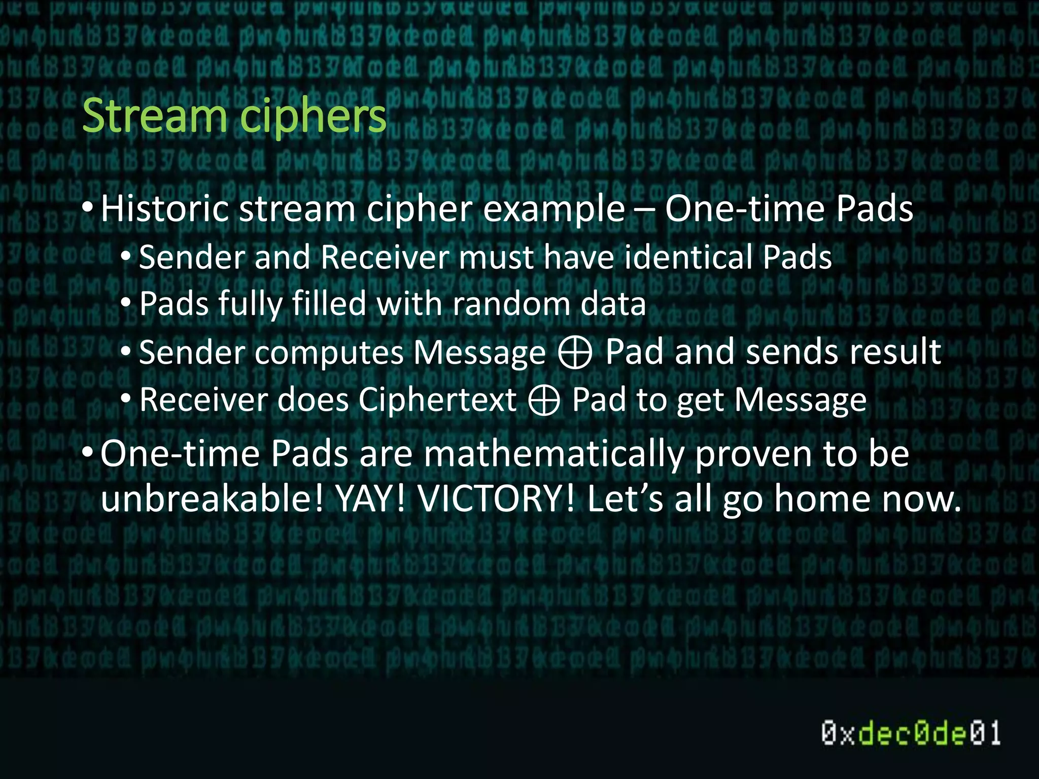 Stream ciphers
•Historic stream cipher example – One-time Pads
• Sender and Receiver must have identical Pads
• Pads fully filled with random data
• Sender computes Message ⊕ Pad and sends result
• Receiver does Ciphertext ⊕ Pad to get Message
•One-time Pads are mathematically proven to be
unbreakable! YAY! VICTORY! Let’s all go home now.
 
