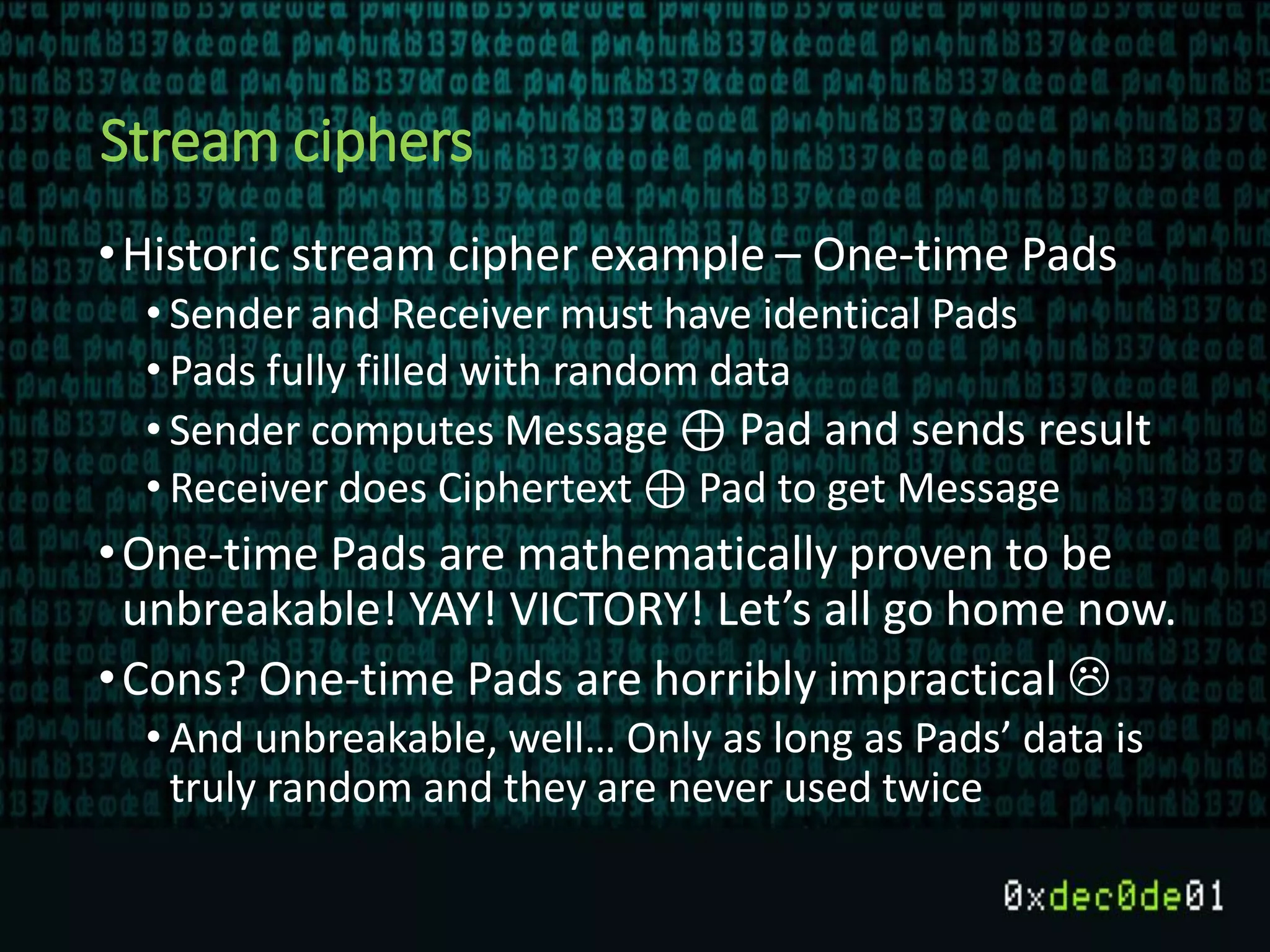 Stream ciphers
•Historic stream cipher example – One-time Pads
• Sender and Receiver must have identical Pads
• Pads fully filled with random data
• Sender computes Message ⊕ Pad and sends result
• Receiver does Ciphertext ⊕ Pad to get Message
•One-time Pads are mathematically proven to be
unbreakable! YAY! VICTORY! Let’s all go home now.
•Cons? One-time Pads are horribly impractical 
• And unbreakable, well… Only as long as Pads’ data is
truly random and they are never used twice
 