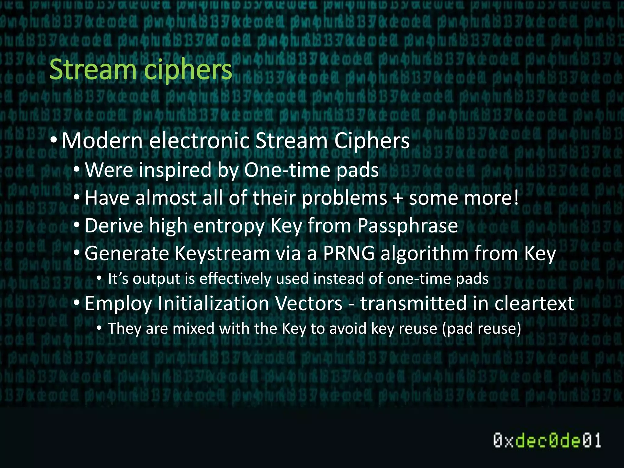 Stream ciphers
•Modern electronic Stream Ciphers
• Were inspired by One-time pads
• Have almost all of their problems + some more!
• Derive high entropy Key from Passphrase
• Generate Keystream via a PRNG algorithm from Key
• It’s output is effectively used instead of one-time pads
• Employ Initialization Vectors - transmitted in cleartext
• They are mixed with the Key to avoid key reuse (pad reuse)
 