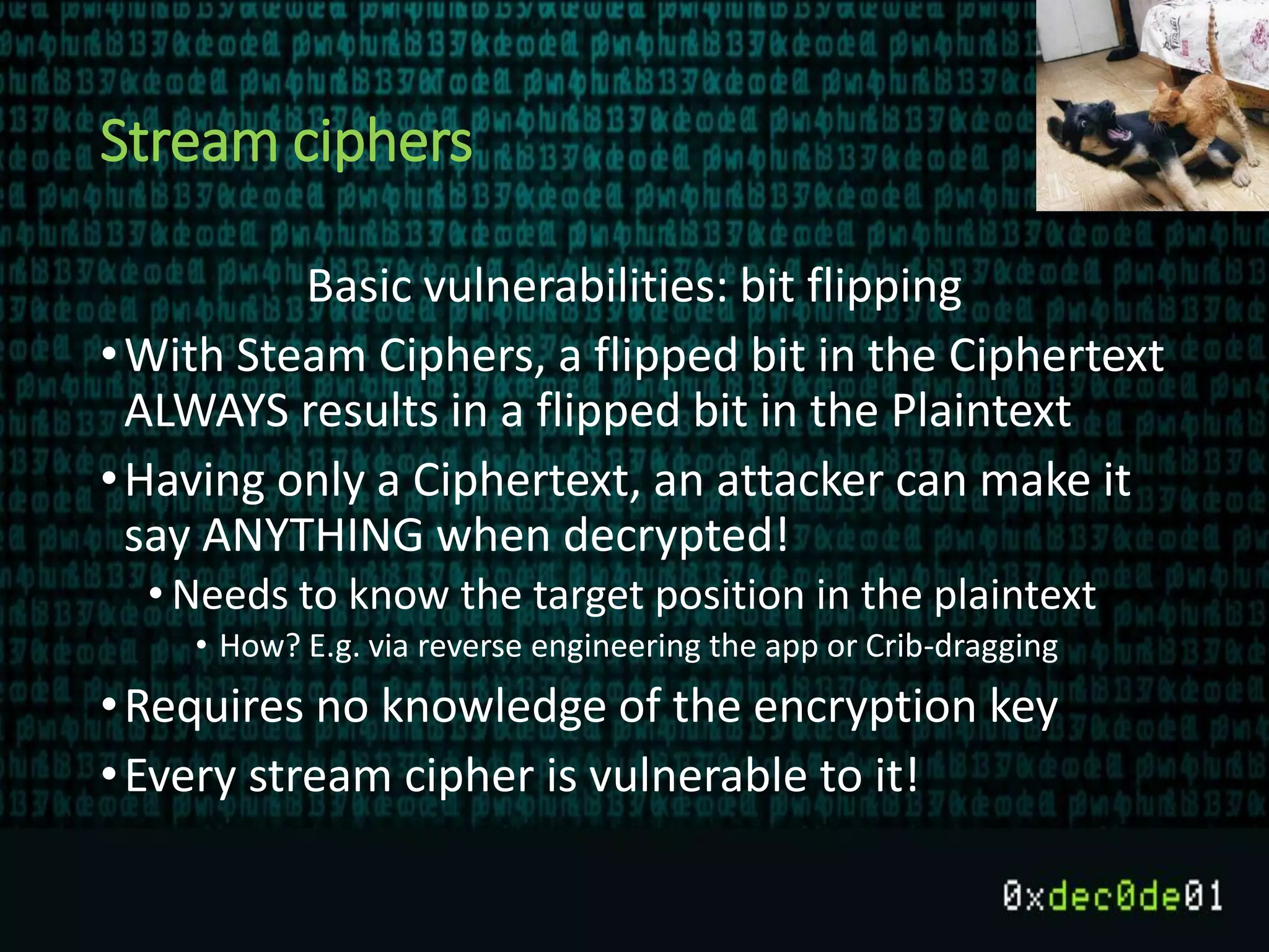 Stream ciphers
Basic vulnerabilities: bit flipping
•With Steam Ciphers, a flipped bit in the Ciphertext
ALWAYS results in a flipped bit in the Plaintext
•Having only a Ciphertext, an attacker can make it
say ANYTHING when decrypted!
• Needs to know the target position in the plaintext
• How? E.g. via reverse engineering the app or Crib-dragging
•Requires no knowledge of the encryption key
•Every stream cipher is vulnerable to it!
 