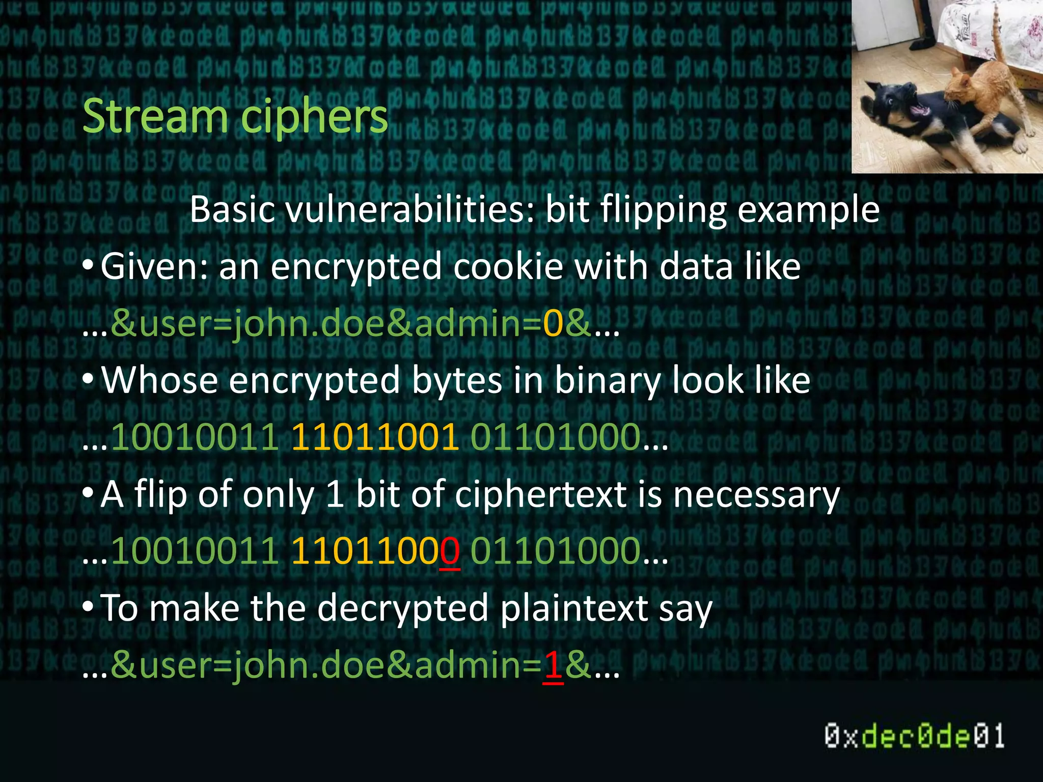 Stream ciphers
Basic vulnerabilities: bit flipping example
•Given: an encrypted cookie with data like
…&user=john.doe&admin=0&…
•Whose encrypted bytes in binary look like
…10010011 11011001 01101000…
•A flip of only 1 bit of ciphertext is necessary
…10010011 11011000 01101000…
•To make the decrypted plaintext say
…&user=john.doe&admin=1&…
 