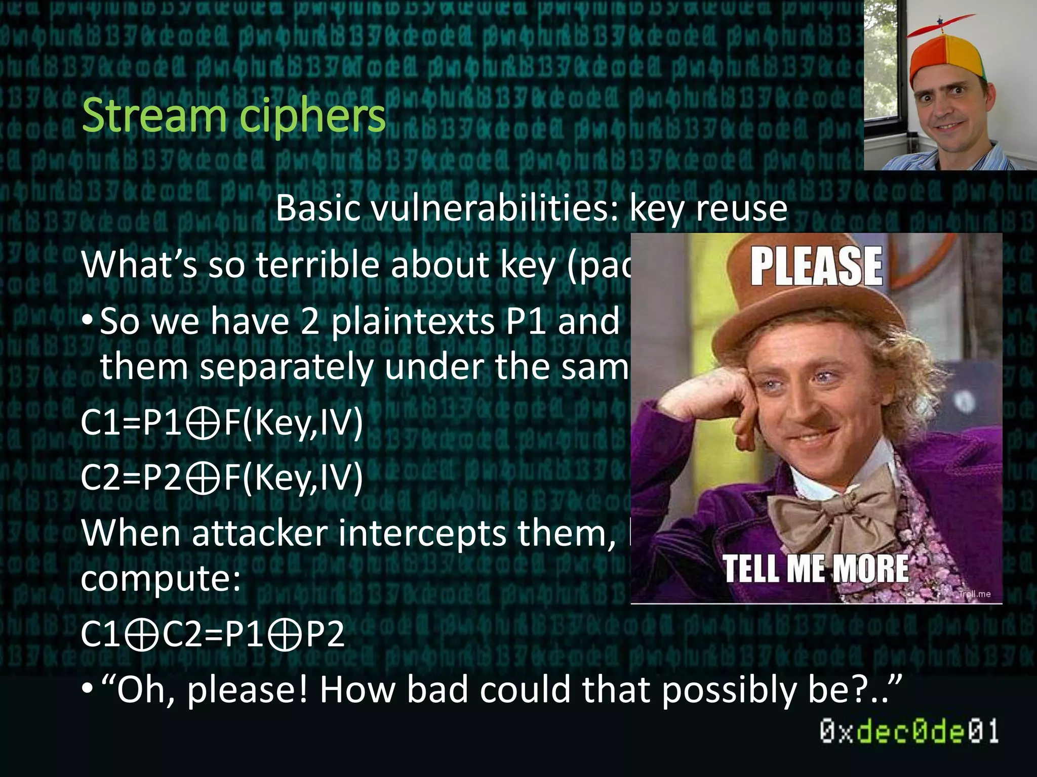 Stream ciphers
Basic vulnerabilities: key reuse
What’s so terrible about key (pad) reuse?
•So we have 2 plaintexts P1 and P2, and we encrypt
them separately under the same Key, IV pair:
C1=P1⊕F(Key,IV)
C2=P2⊕F(Key,IV)
When attacker intercepts them, he can then
compute:
C1⊕C2=P1⊕P2
•“Oh, please! How bad could that possibly be?..”
 