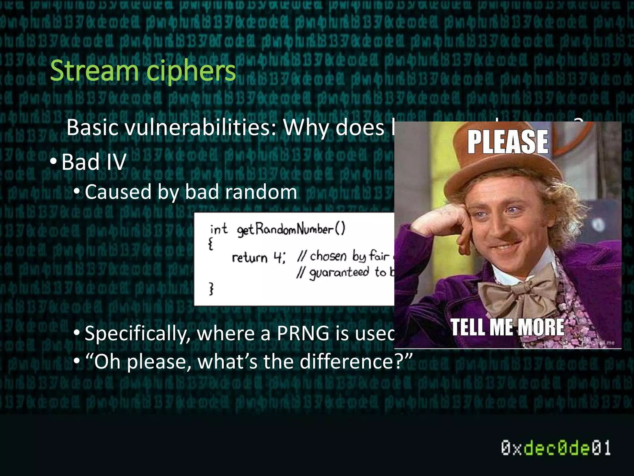 Stream ciphers
Basic vulnerabilities: Why does key reuse happen?
•Bad IV
• Caused by bad random
• Specifically, where a PRNG is used instead of CSPRNG
• “Oh please, what’s the difference?”
 