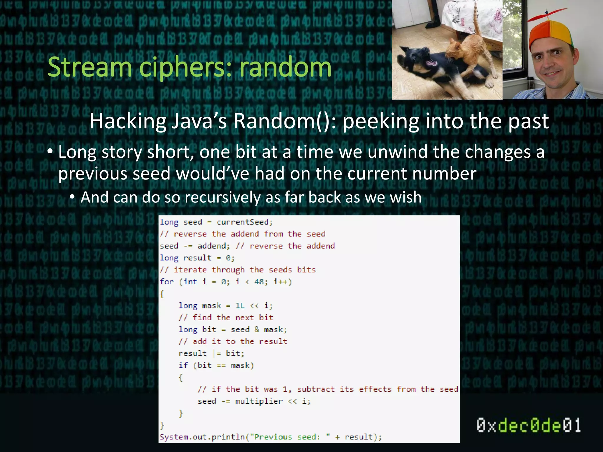 Stream ciphers: random
Hacking Java’s Random(): peeking into the past
• Long story short, one bit at a time we unwind the changes a
previous seed would’ve had on the current number
• And can do so recursively as far back as we wish
 