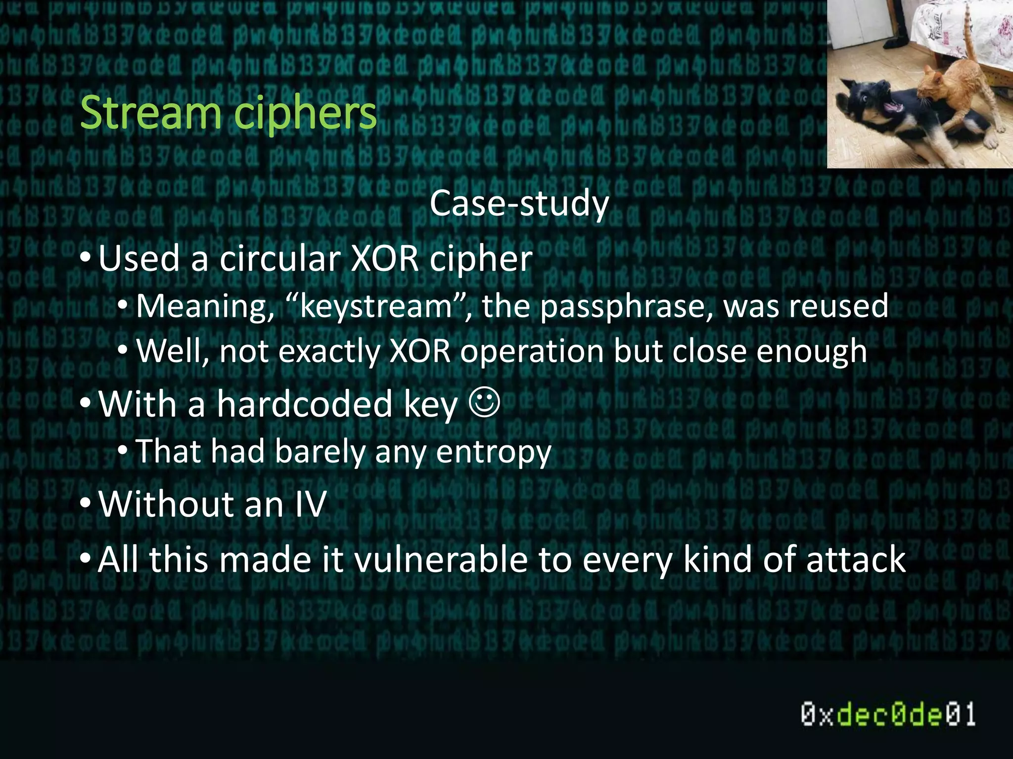 Stream ciphers
Case-study
•Used a circular XOR cipher
• Meaning, “keystream”, the passphrase, was reused
• Well, not exactly XOR operation but close enough
•With a hardcoded key 
• That had barely any entropy
•Without an IV
•All this made it vulnerable to every kind of attack
 