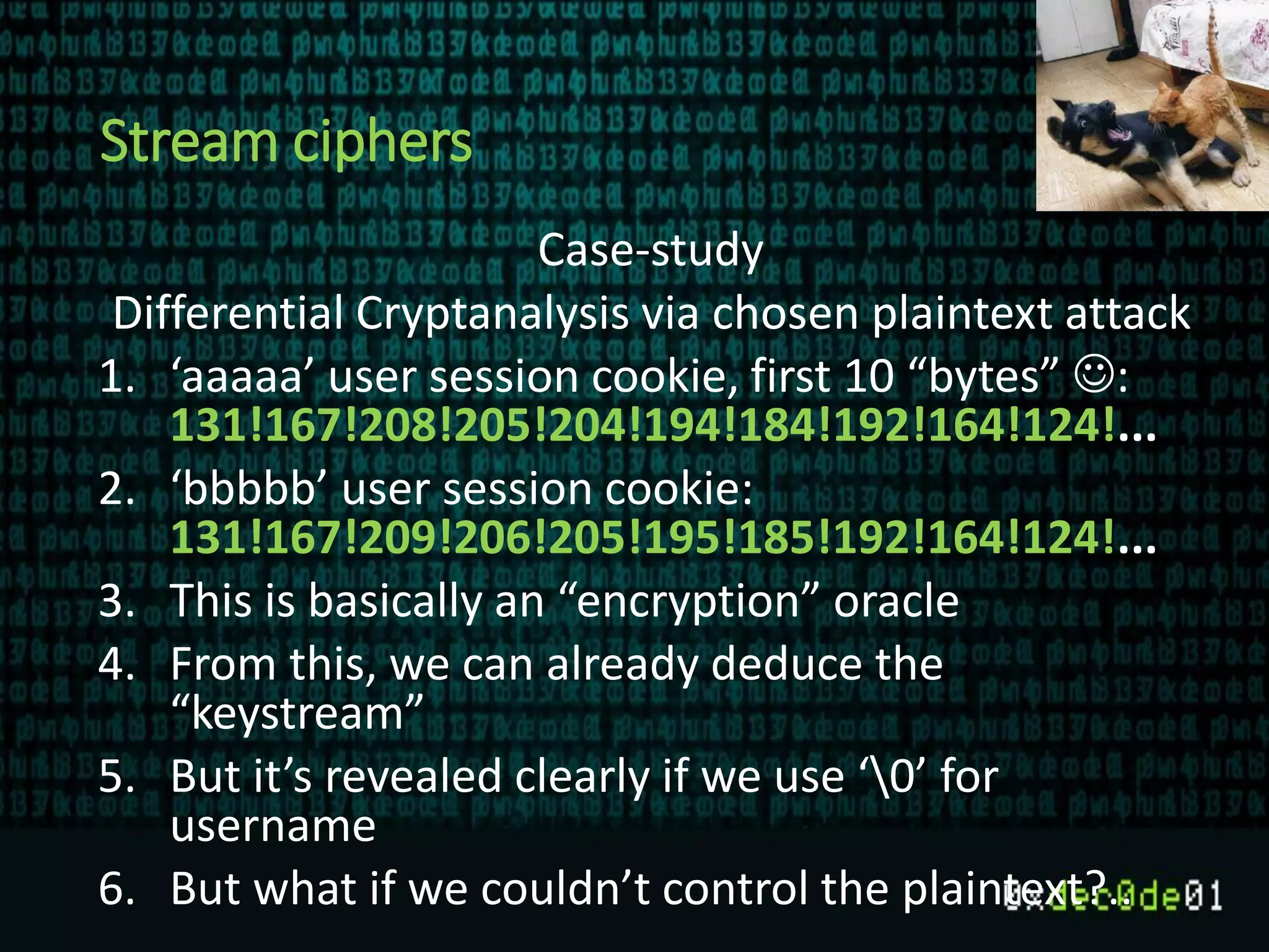 Stream ciphers
Case-study
Differential Cryptanalysis via chosen plaintext attack
1. ‘aaaaa’ user session cookie, first 10 “bytes” :
131!167!208!205!204!194!184!192!164!124!...
2. ‘bbbbb’ user session cookie:
131!167!209!206!205!195!185!192!164!124!...
3. This is basically an “encryption” oracle
4. From this, we can already deduce the
“keystream”
5. But it’s revealed clearly if we use ‘0’ for
username
6. But what if we couldn’t control the plaintext?..
 