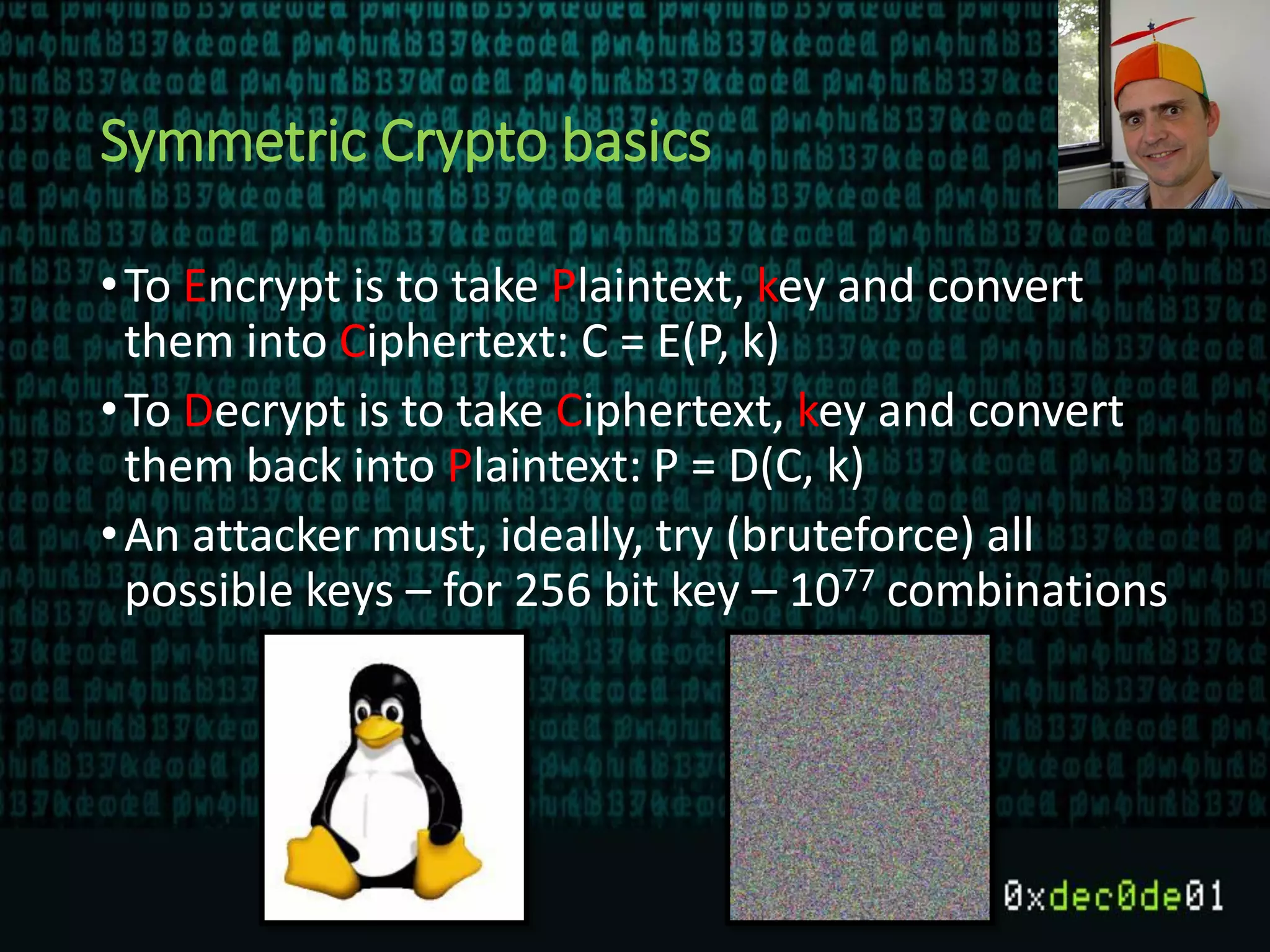 Symmetric Crypto basics
•To Encrypt is to take Plaintext, key and convert
them into Ciphertext: C = E(P, k)
•To Decrypt is to take Ciphertext, key and convert
them back into Plaintext: P = D(C, k)
•An attacker must, ideally, try (bruteforce) all
possible keys – for 256 bit key – 1077 combinations
 