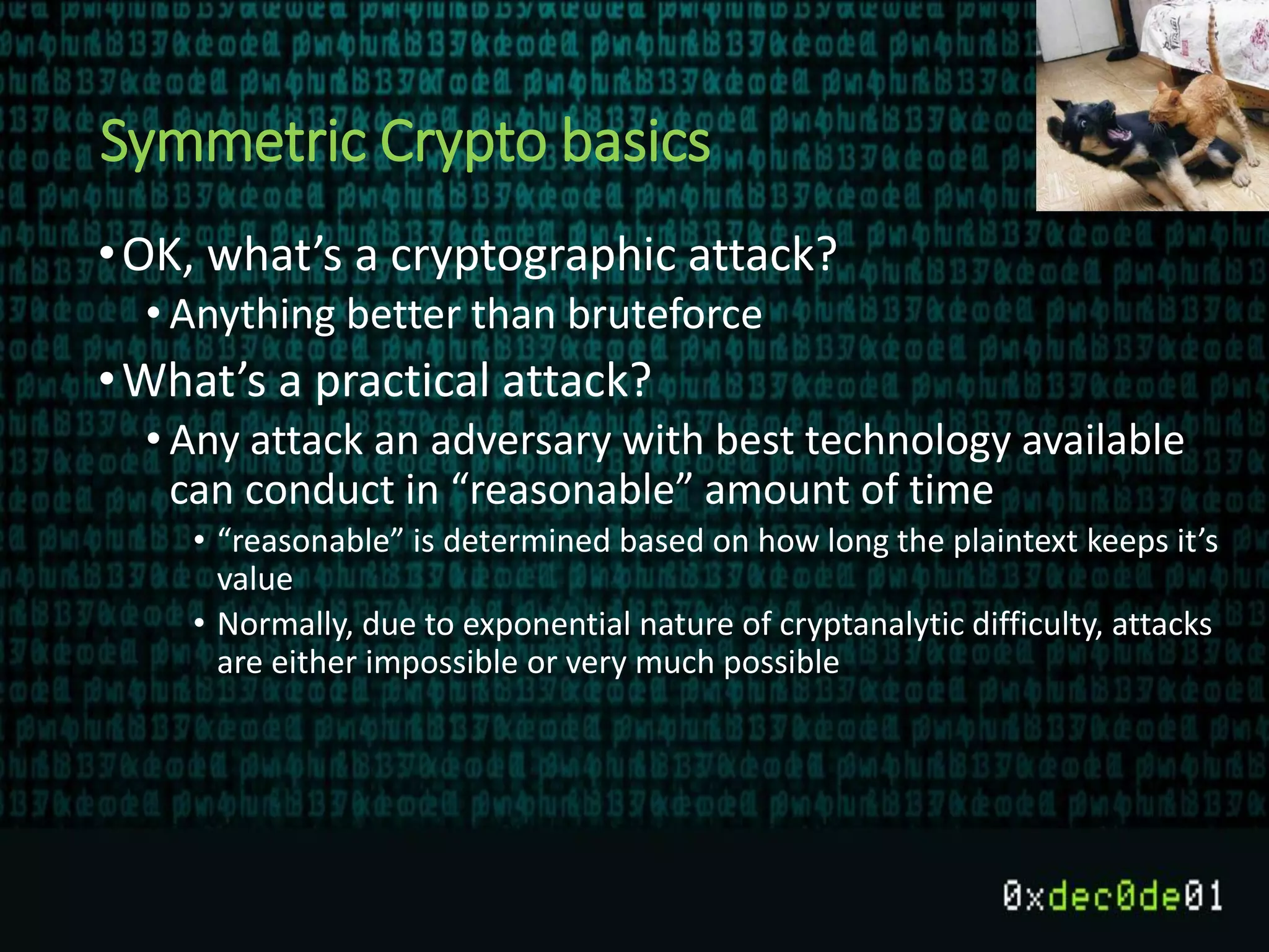 Symmetric Crypto basics
•OK, what’s a cryptographic attack?
• Anything better than bruteforce
•What’s a practical attack?
• Any attack an adversary with best technology available
can conduct in “reasonable” amount of time
• “reasonable” is determined based on how long the plaintext keeps it’s
value
• Normally, due to exponential nature of cryptanalytic difficulty, attacks
are either impossible or very much possible
 