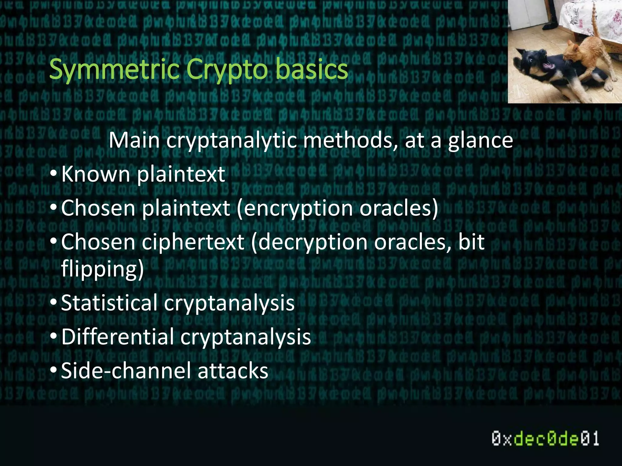 Symmetric Crypto basics
Main cryptanalytic methods, at a glance
•Known plaintext
•Chosen plaintext (encryption oracles)
•Chosen ciphertext (decryption oracles, bit
flipping)
•Statistical cryptanalysis
•Differential cryptanalysis
•Side-channel attacks
 