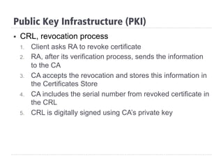 Public Key Infrastructure (PKI)
§  CRL, revocation process
1.  Client asks RA to revoke certificate
2.  RA, after its verification process, sends the information
to the CA
3.  CA accepts the revocation and stores this information in
the Certificates Store
4.  CA includes the serial number from revoked certificate in
the CRL
5.  CRL is digitally signed using CA’s private key
 