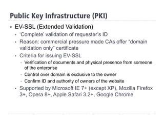 §  EV-SSL (Extended Validation)
§  ‘Complete’ validation of requester’s ID
§  Reason: commercial pressure made CAs offer “domain
validation only” certificate
§  Criteria for issuing EV-SSL
§  Verification of documents and physical presence from someone
of the enterprise
§  Control over domain is exclusive to the owner
§  Confirm ID and authority of owners of the website
§  Supported by Microsoft IE 7+ (except XP), Mozilla Firefox
3+, Opera 8+, Apple Safari 3.2+, Google Chrome
Public Key Infrastructure (PKI)
 